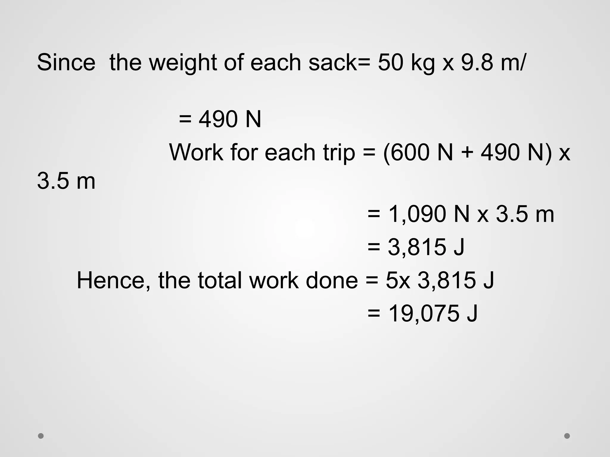 Since the weight of each sack= 50 kg x 9.8 m/
= 490 N
Work for each trip = (600 N + 490 N) x
3.5 m
= 1,090 N x 3.5 m
= 3,815 J
Hence, the total work done = 5x 3,815 J
= 19,075 J
 