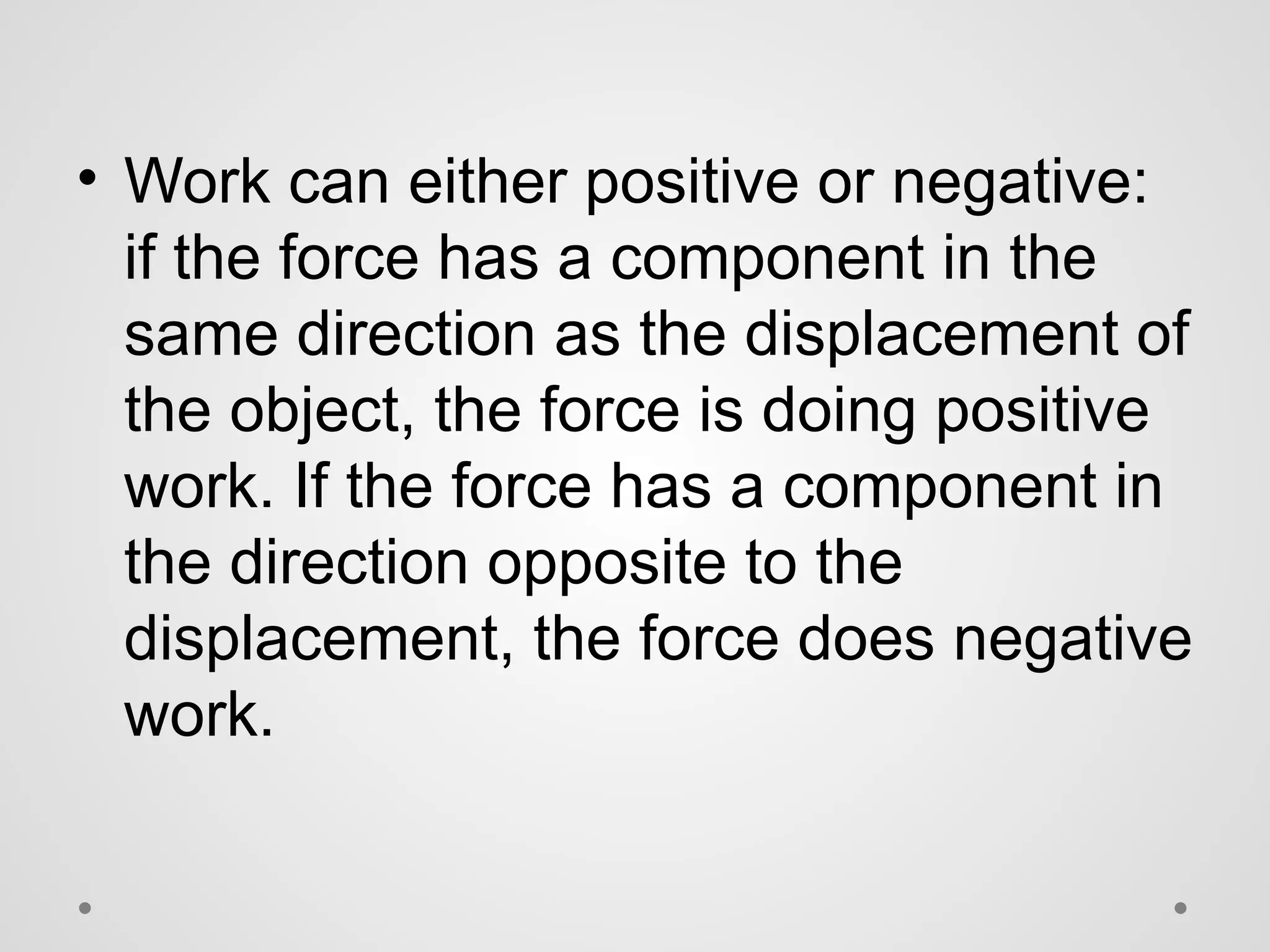 • Work can either positive or negative:
if the force has a component in the
same direction as the displacement of
the object, the force is doing positive
work. If the force has a component in
the direction opposite to the
displacement, the force does negative
work.
 