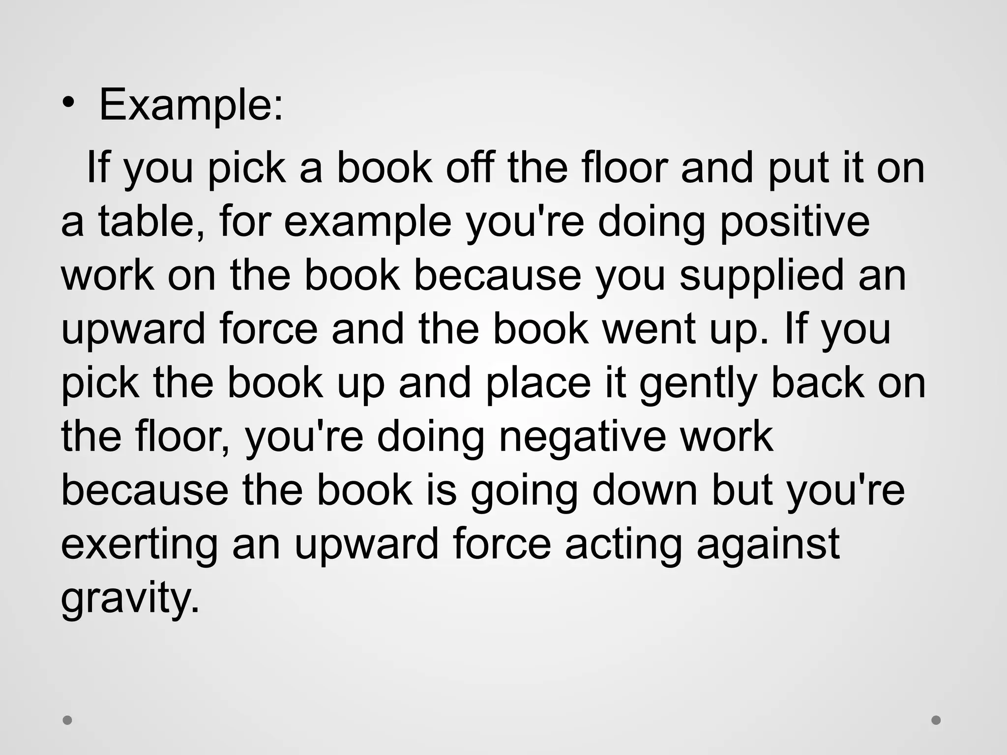 • Example:
If you pick a book off the floor and put it on
a table, for example you're doing positive
work on the book because you supplied an
upward force and the book went up. If you
pick the book up and place it gently back on
the floor, you're doing negative work
because the book is going down but you're
exerting an upward force acting against
gravity.
 
