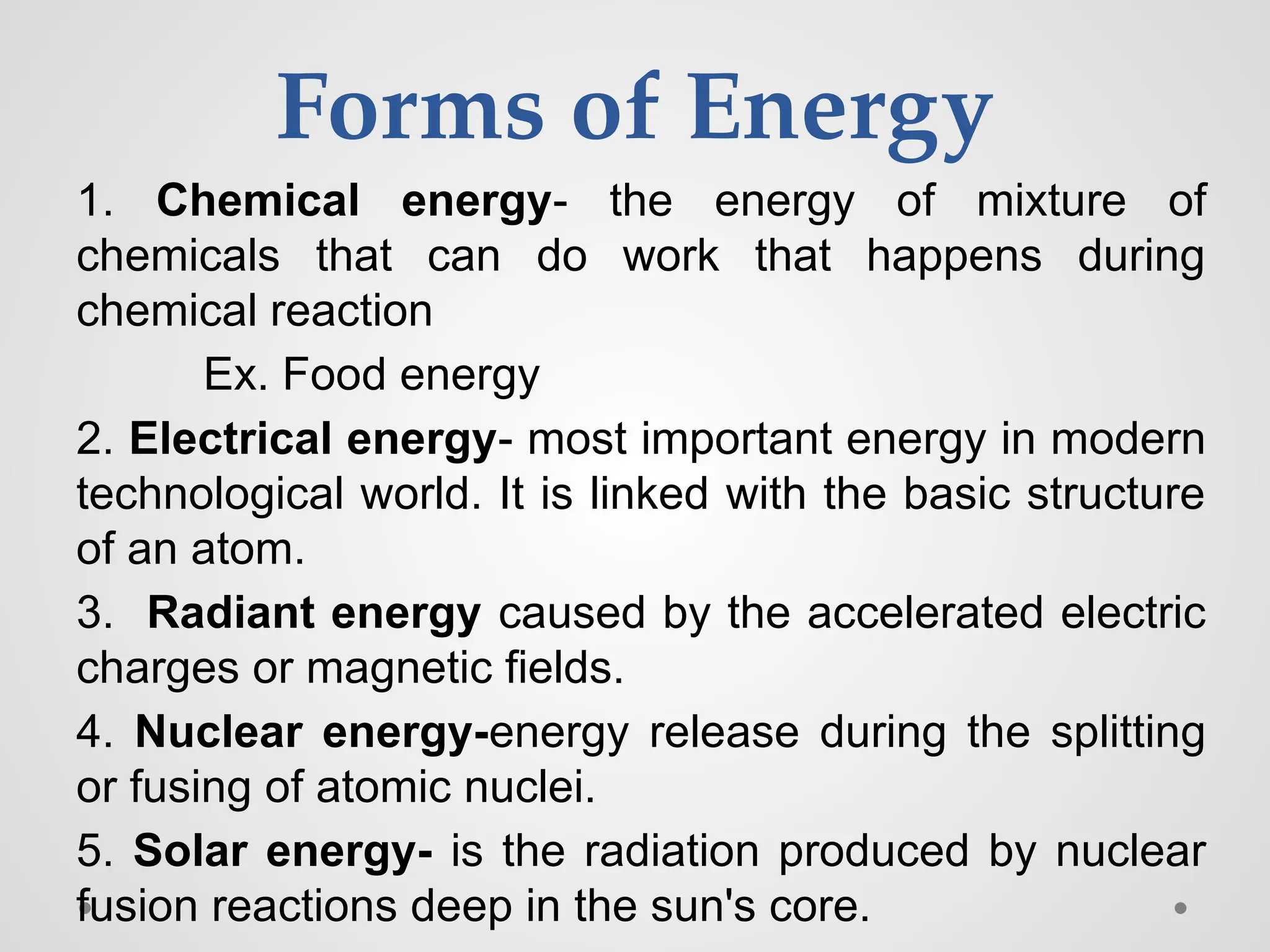 Forms of Energy
1. Chemical energy- the energy of mixture of
chemicals that can do work that happens during
chemical reaction
Ex. Food energy
2. Electrical energy- most important energy in modern
technological world. It is linked with the basic structure
of an atom.
3. Radiant energy caused by the accelerated electric
charges or magnetic fields.
4. Nuclear energy-energy release during the splitting
or fusing of atomic nuclei.
5. Solar energy- is the radiation produced by nuclear
fusion reactions deep in the sun's core.
 