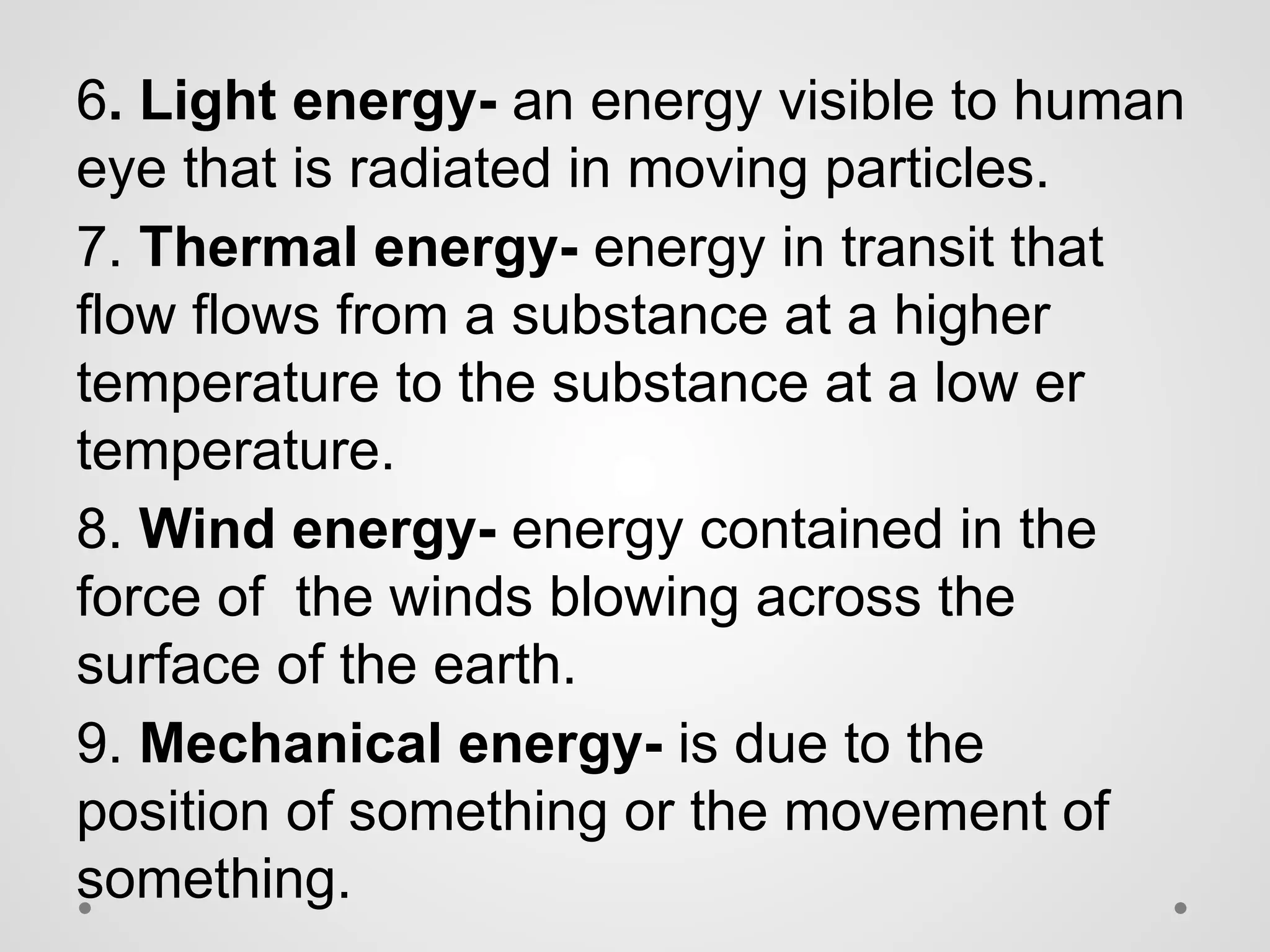 6. Light energy- an energy visible to human
eye that is radiated in moving particles.
7. Thermal energy- energy in transit that
flow flows from a substance at a higher
temperature to the substance at a low er
temperature.
8. Wind energy- energy contained in the
force of the winds blowing across the
surface of the earth.
9. Mechanical energy- is due to the
position of something or the movement of
something.
 