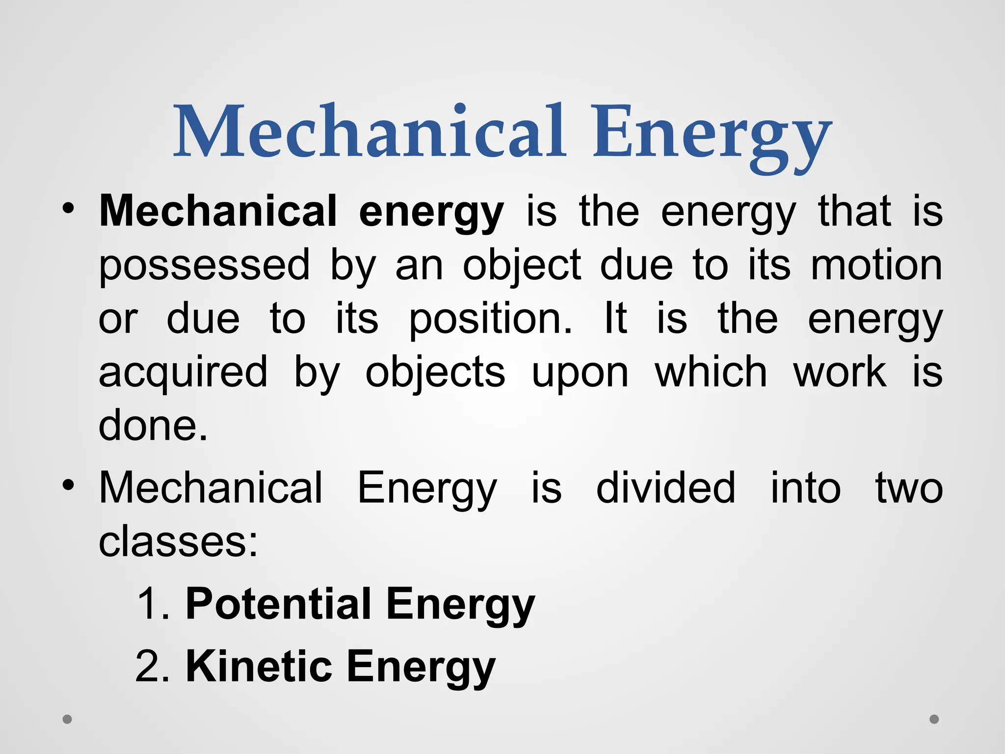 Mechanical Energy
• Mechanical energy is the energy that is
possessed by an object due to its motion
or due to its position. It is the energy
acquired by objects upon which work is
done.
• Mechanical Energy is divided into two
classes:
1. Potential Energy
2. Kinetic Energy
 