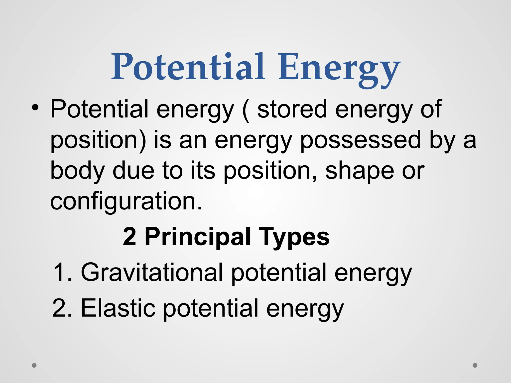 Potential Energy
• Potential energy ( stored energy of
position) is an energy possessed by a
body due to its position, shape or
configuration.
2 Principal Types
1. Gravitational potential energy
2. Elastic potential energy
 