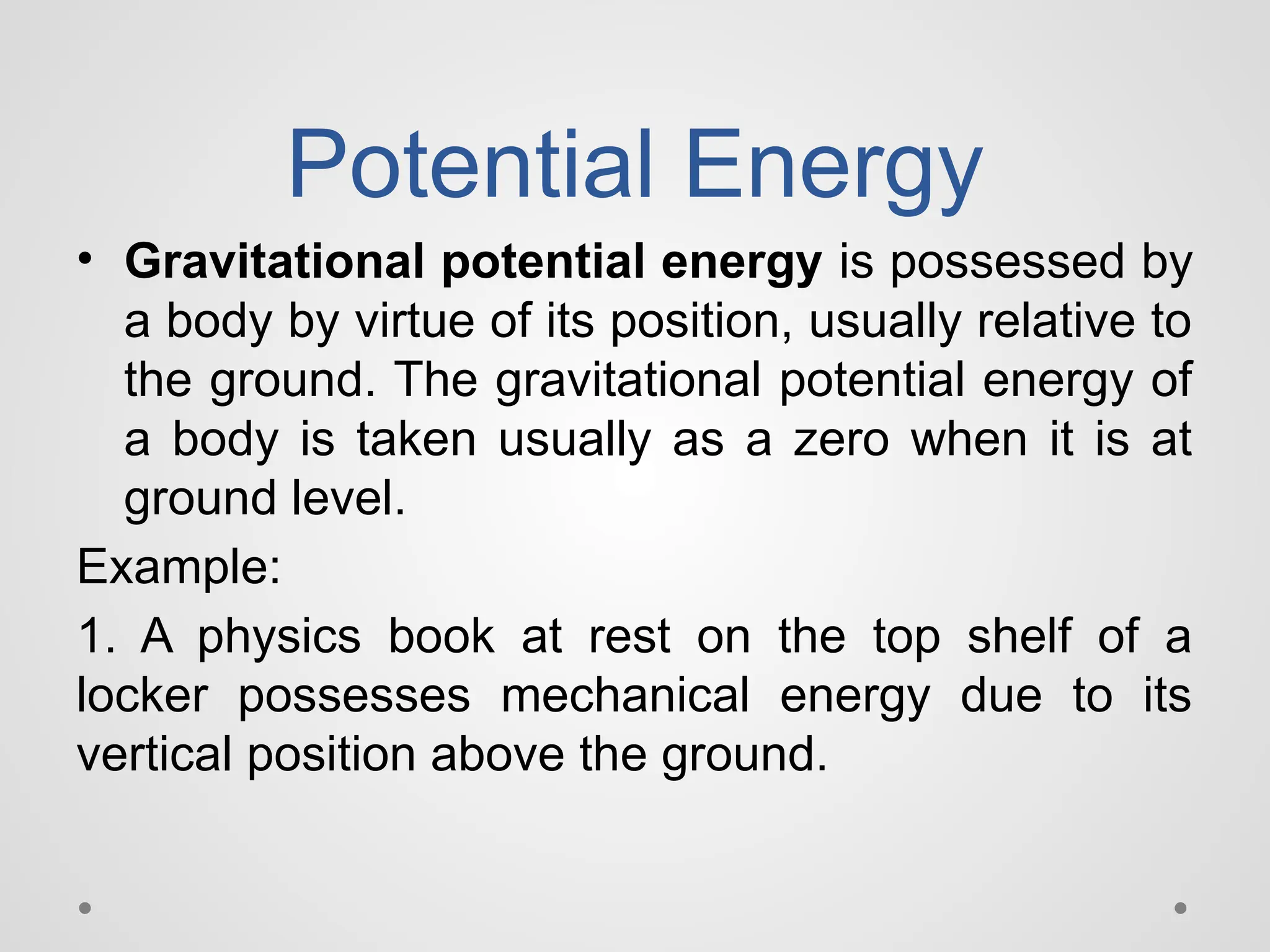 Potential Energy
• Gravitational potential energy is possessed by
a body by virtue of its position, usually relative to
the ground. The gravitational potential energy of
a body is taken usually as a zero when it is at
ground level.
Example:
1. A physics book at rest on the top shelf of a
locker possesses mechanical energy due to its
vertical position above the ground.
 