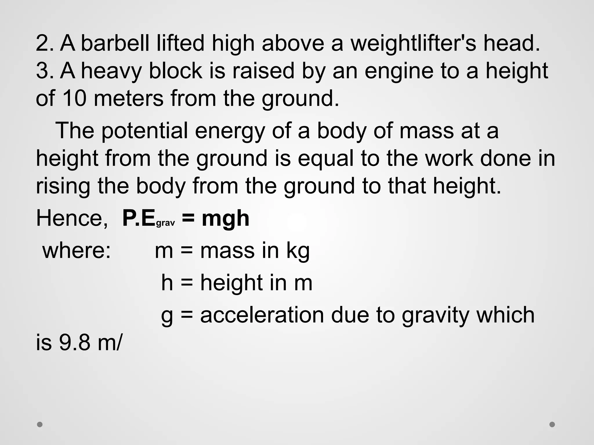 2. A barbell lifted high above a weightlifter's head.
3. A heavy block is raised by an engine to a height
of 10 meters from the ground.
The potential energy of a body of mass at a
height from the ground is equal to the work done in
rising the body from the ground to that height.
Hence, P.Egrav = mgh
where: m = mass in kg
h = height in m
g = acceleration due to gravity which
is 9.8 m/
 