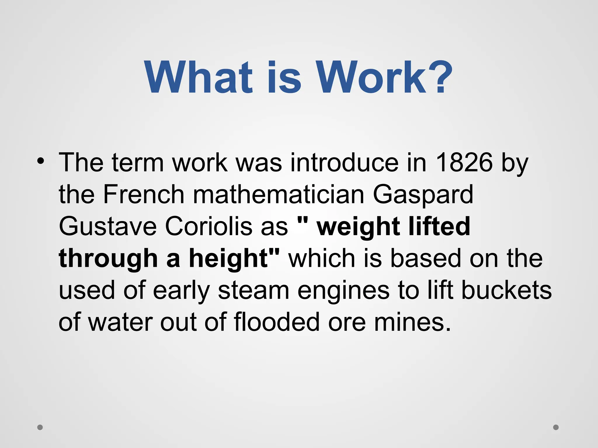 What is Work?
• The term work was introduce in 1826 by
the French mathematician Gaspard
Gustave Coriolis as " weight lifted
through a height" which is based on the
used of early steam engines to lift buckets
of water out of flooded ore mines.
 