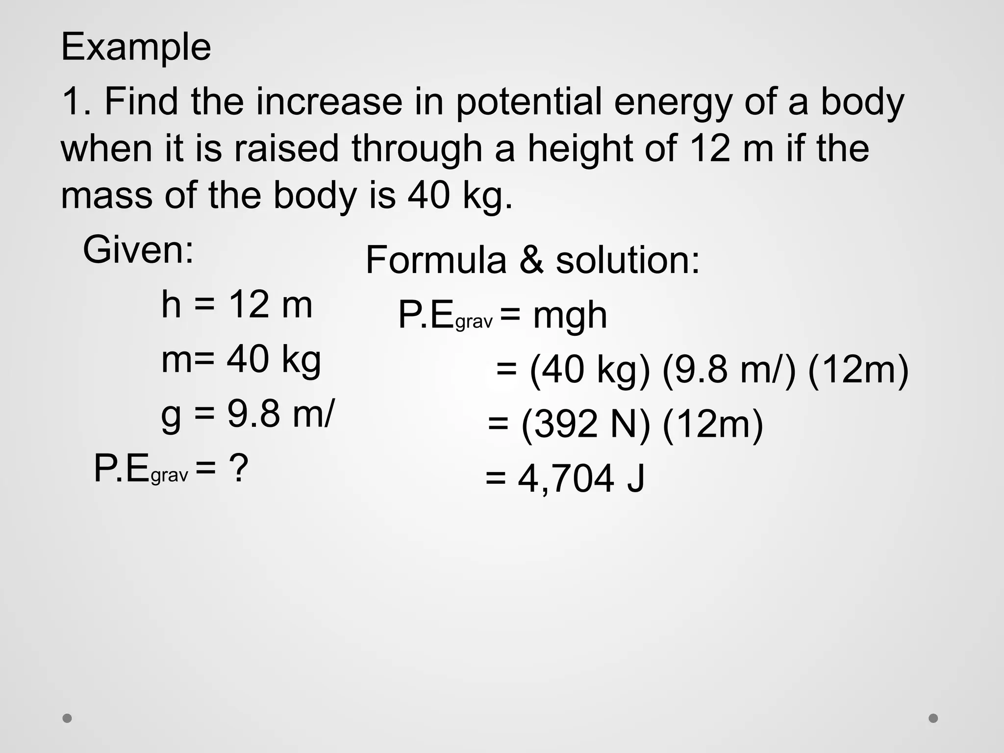 Example
1. Find the increase in potential energy of a body
when it is raised through a height of 12 m if the
mass of the body is 40 kg.
Given:
h = 12 m
m= 40 kg
g = 9.8 m/
P.Egrav = ?
Formula & solution:
P.Egrav = mgh
= (40 kg) (9.8 m/) (12m)
= (392 N) (12m)
= 4,704 J
 