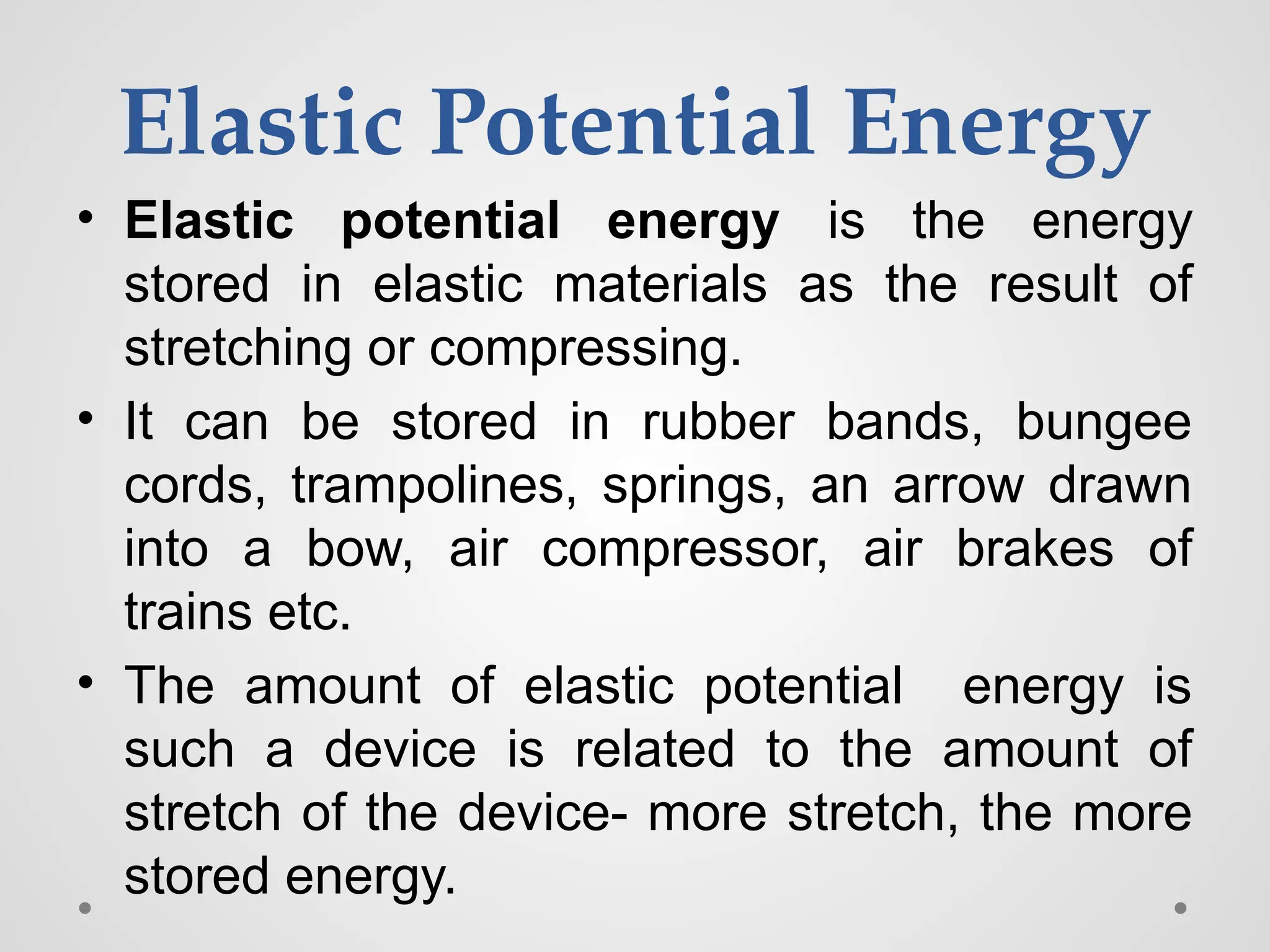 Elastic Potential Energy
• Elastic potential energy is the energy
stored in elastic materials as the result of
stretching or compressing.
• It can be stored in rubber bands, bungee
cords, trampolines, springs, an arrow drawn
into a bow, air compressor, air brakes of
trains etc.
• The amount of elastic potential energy is
such a device is related to the amount of
stretch of the device- more stretch, the more
stored energy.
 