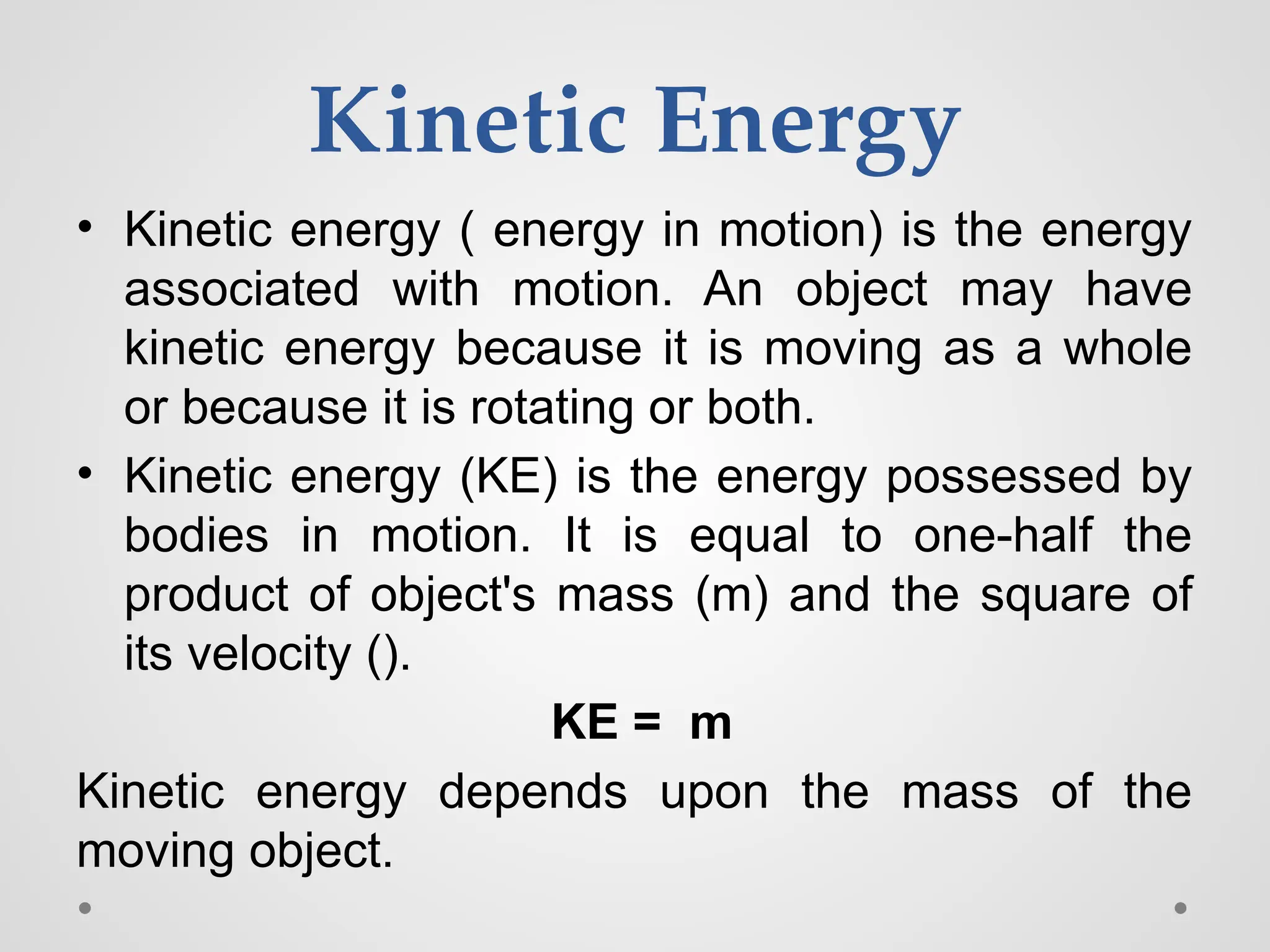 Kinetic Energy
• Kinetic energy ( energy in motion) is the energy
associated with motion. An object may have
kinetic energy because it is moving as a whole
or because it is rotating or both.
• Kinetic energy (KE) is the energy possessed by
bodies in motion. It is equal to one-half the
product of object's mass (m) and the square of
its velocity ().
KE = m
Kinetic energy depends upon the mass of the
moving object.
 