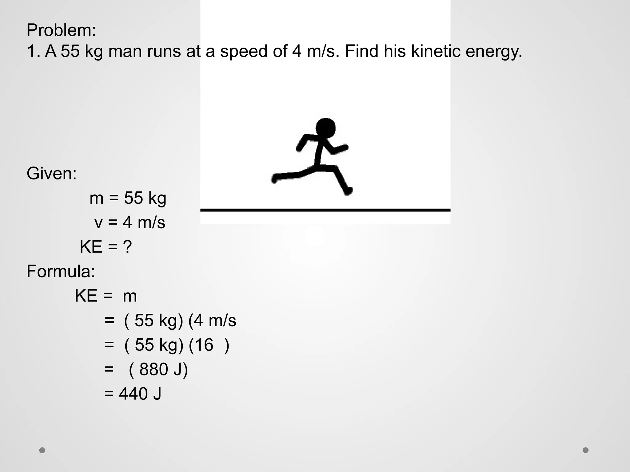Problem:
1. A 55 kg man runs at a speed of 4 m/s. Find his kinetic energy.
Given:
m = 55 kg
v = 4 m/s
KE = ?
Formula:
KE = m
= ( 55 kg) (4 m/s
= ( 55 kg) (16 )
= ( 880 J)
= 440 J
 