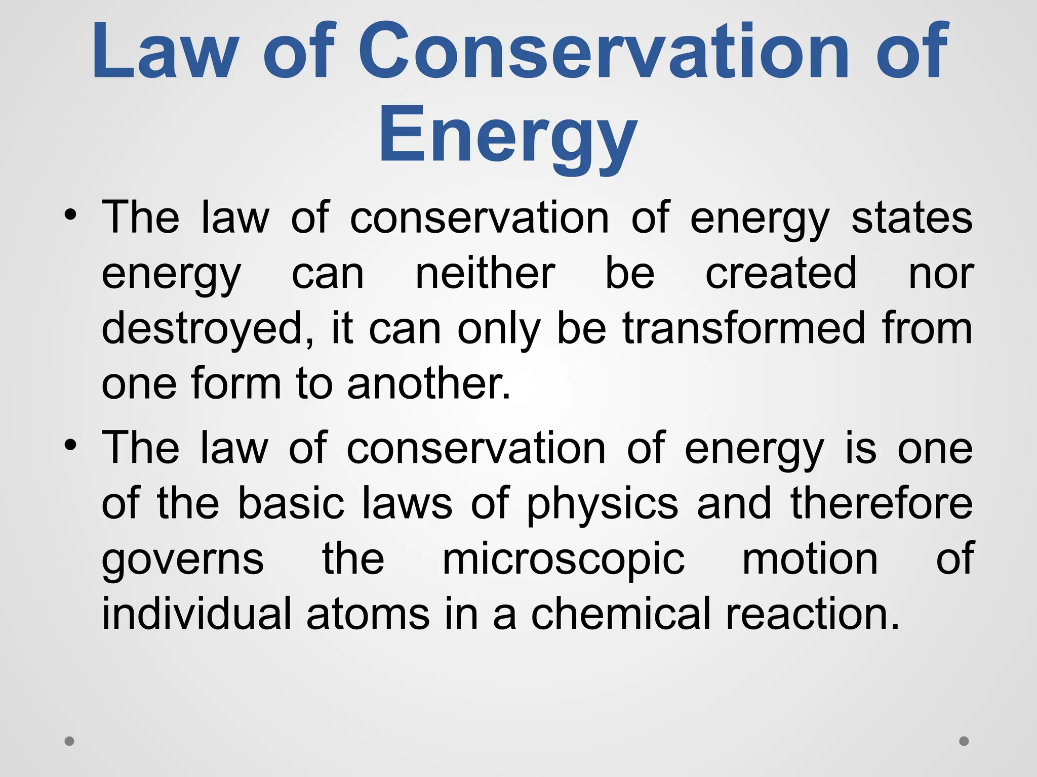 Law of Conservation of
Energy
• The law of conservation of energy states
energy can neither be created nor
destroyed, it can only be transformed from
one form to another.
• The law of conservation of energy is one
of the basic laws of physics and therefore
governs the microscopic motion of
individual atoms in a chemical reaction.
 