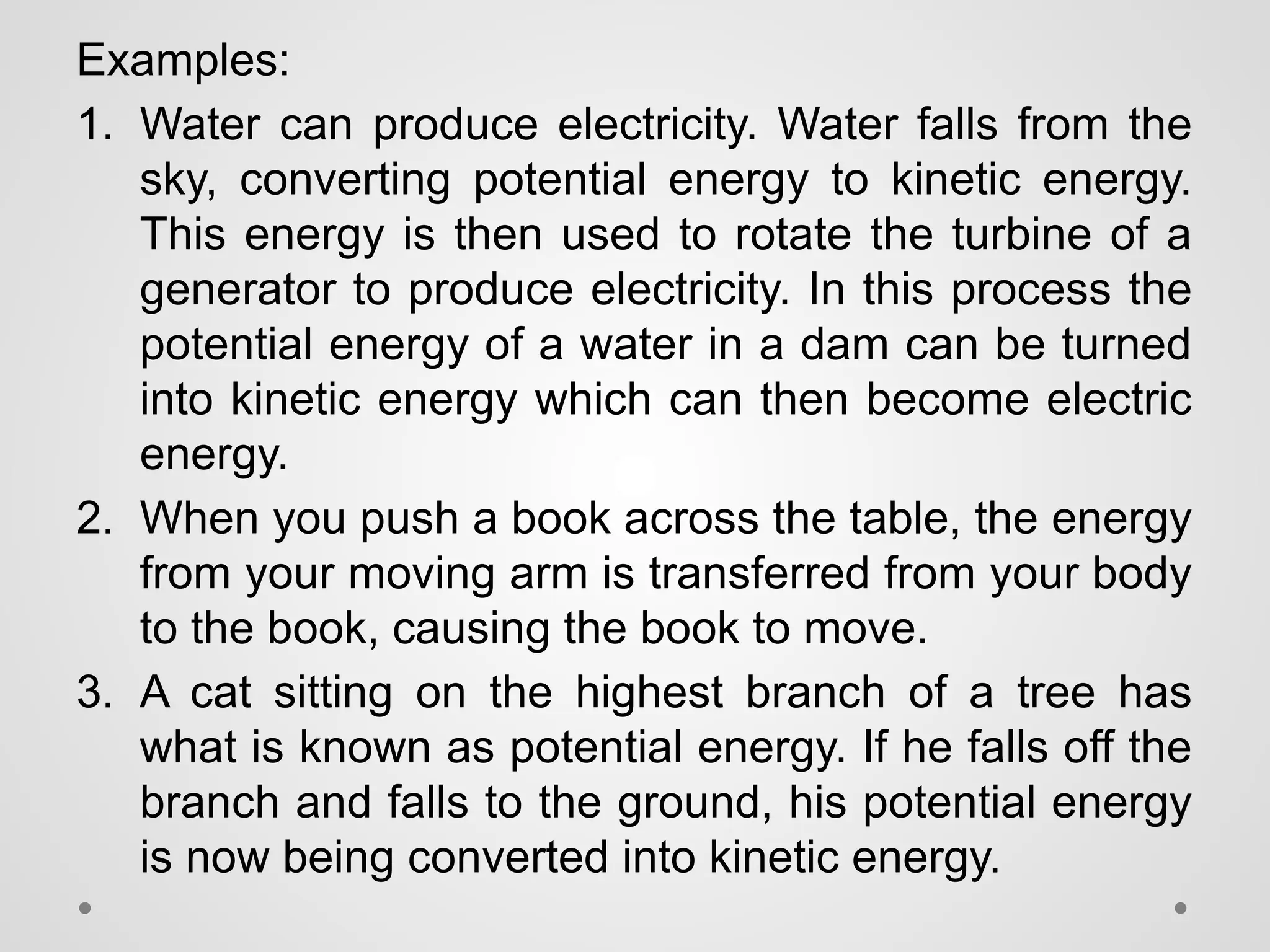 Examples:
1. Water can produce electricity. Water falls from the
sky, converting potential energy to kinetic energy.
This energy is then used to rotate the turbine of a
generator to produce electricity. In this process the
potential energy of a water in a dam can be turned
into kinetic energy which can then become electric
energy.
2. When you push a book across the table, the energy
from your moving arm is transferred from your body
to the book, causing the book to move.
3. A cat sitting on the highest branch of a tree has
what is known as potential energy. If he falls off the
branch and falls to the ground, his potential energy
is now being converted into kinetic energy.
 
