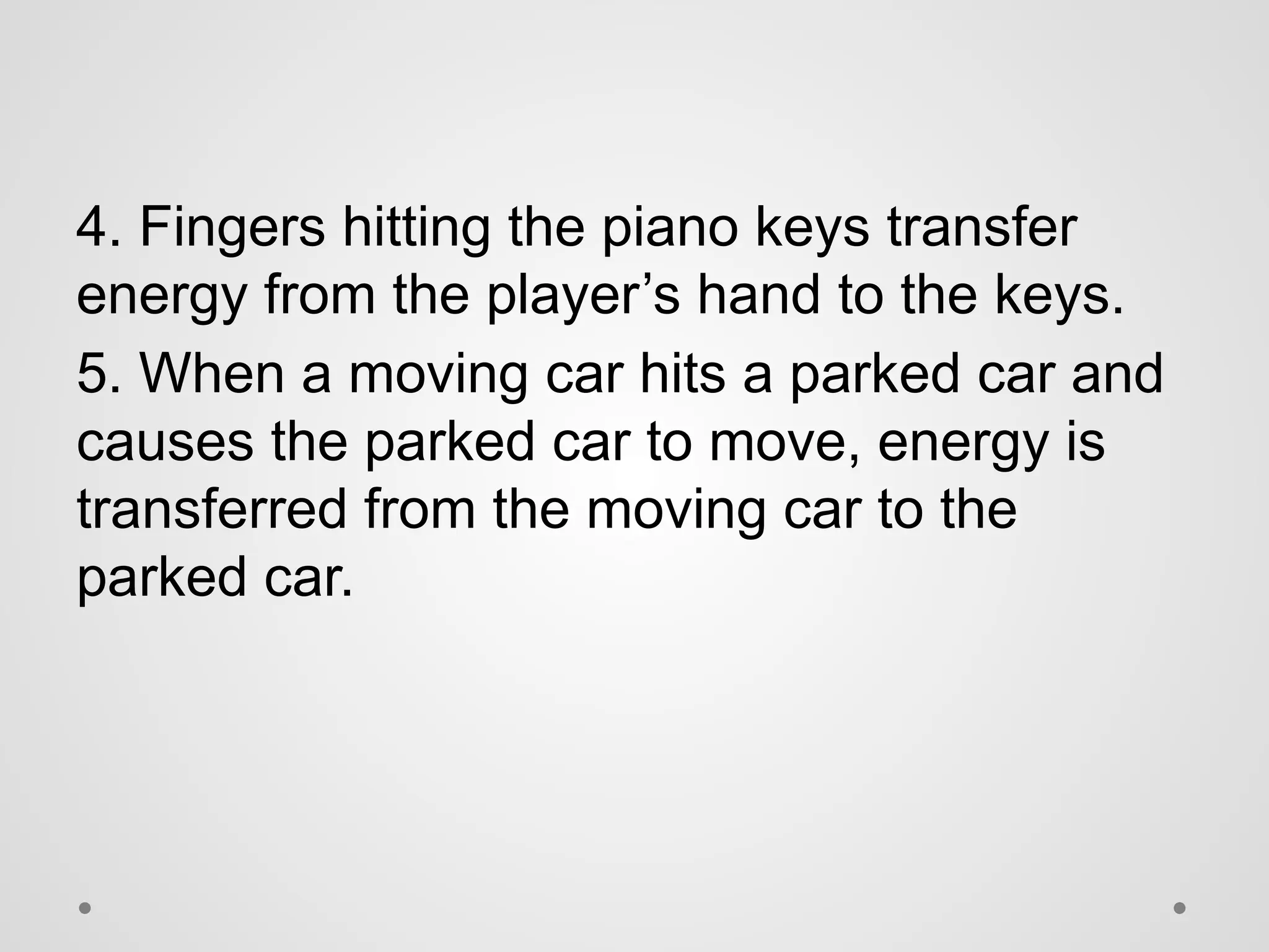 4. Fingers hitting the piano keys transfer
energy from the player’s hand to the keys.
5. When a moving car hits a parked car and
causes the parked car to move, energy is
transferred from the moving car to the
parked car.
 