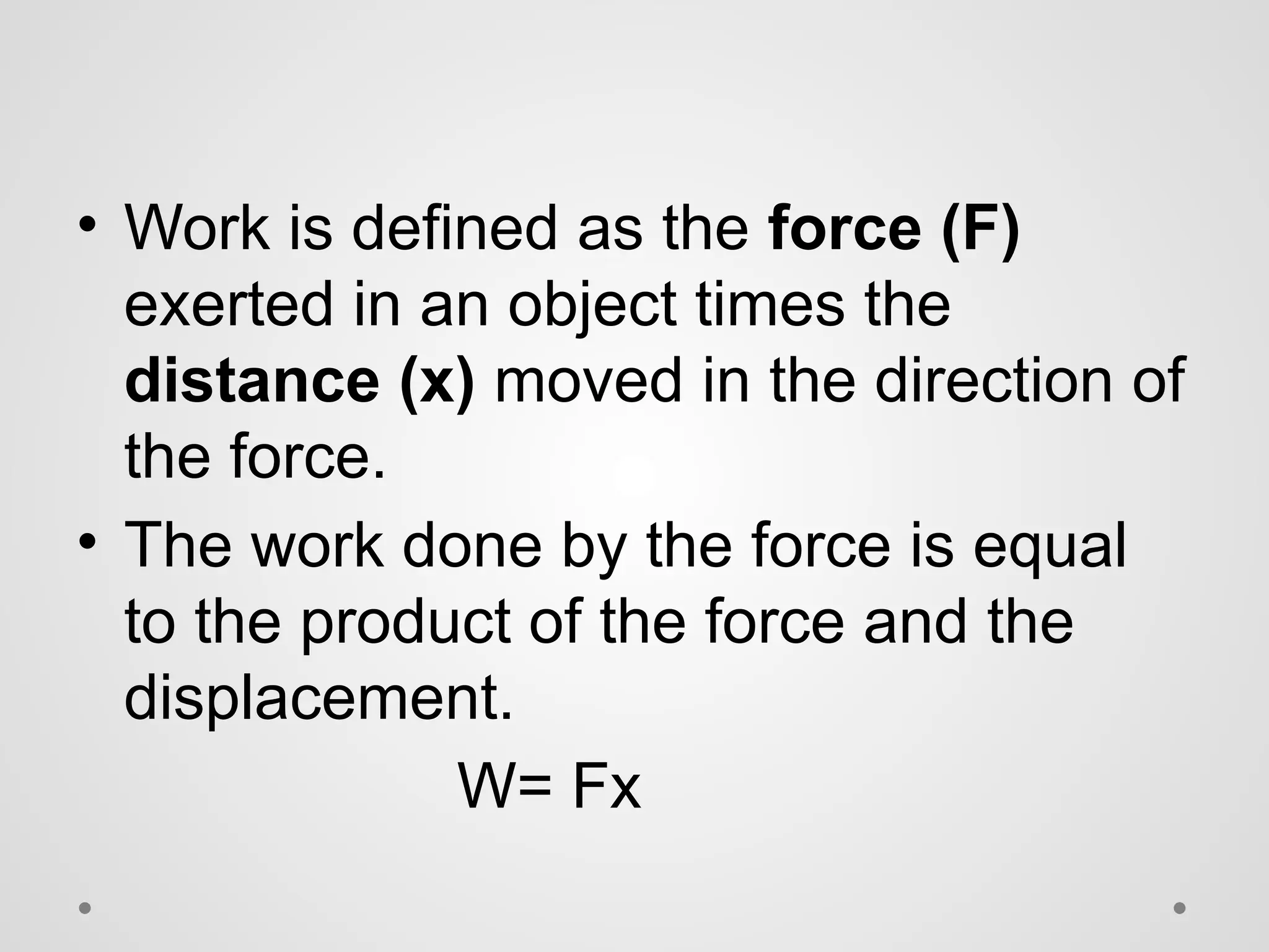 • Work is defined as the force (F)
exerted in an object times the
distance (x) moved in the direction of
the force.
• The work done by the force is equal
to the product of the force and the
displacement.
W= Fx
 