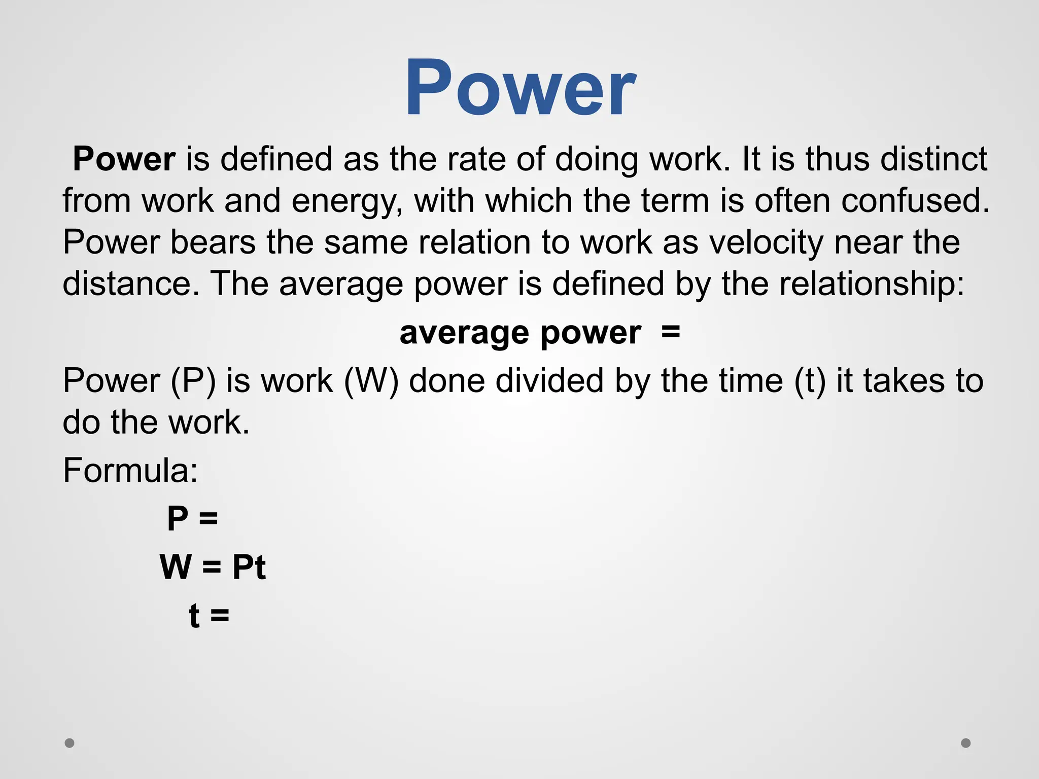 Power
Power is defined as the rate of doing work. It is thus distinct
from work and energy, with which the term is often confused.
Power bears the same relation to work as velocity near the
distance. The average power is defined by the relationship:
average power =
Power (P) is work (W) done divided by the time (t) it takes to
do the work.
Formula:
P =
W = Pt
t =
 