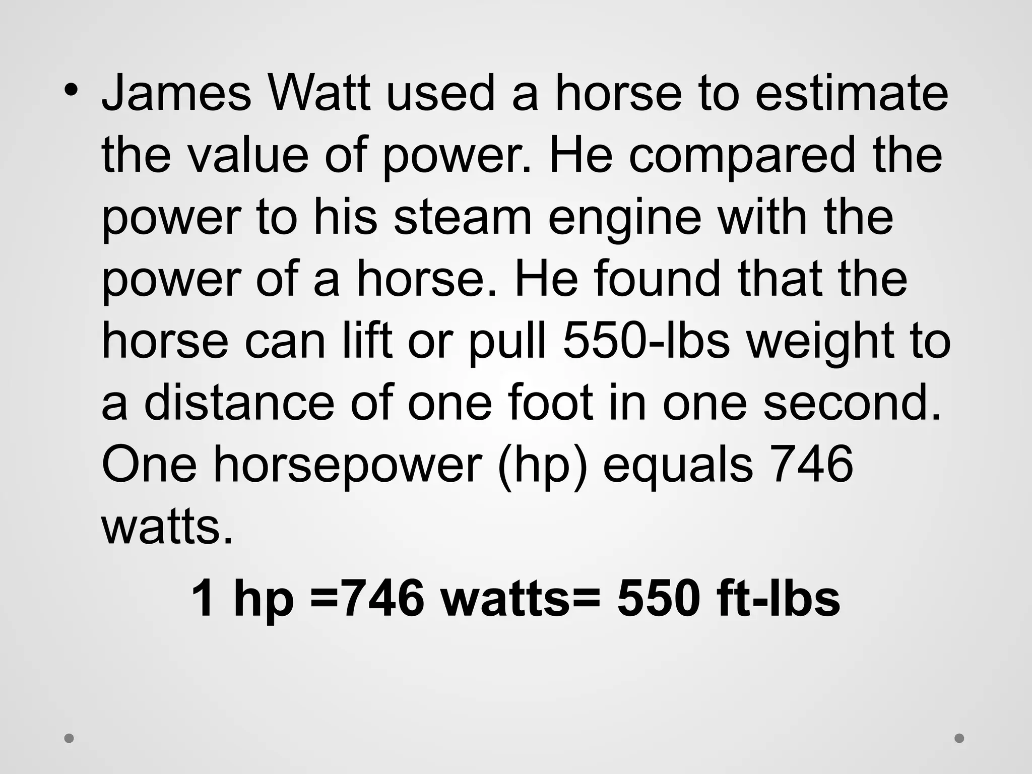 • James Watt used a horse to estimate
the value of power. He compared the
power to his steam engine with the
power of a horse. He found that the
horse can lift or pull 550-lbs weight to
a distance of one foot in one second.
One horsepower (hp) equals 746
watts.
1 hp =746 watts= 550 ft-lbs
 