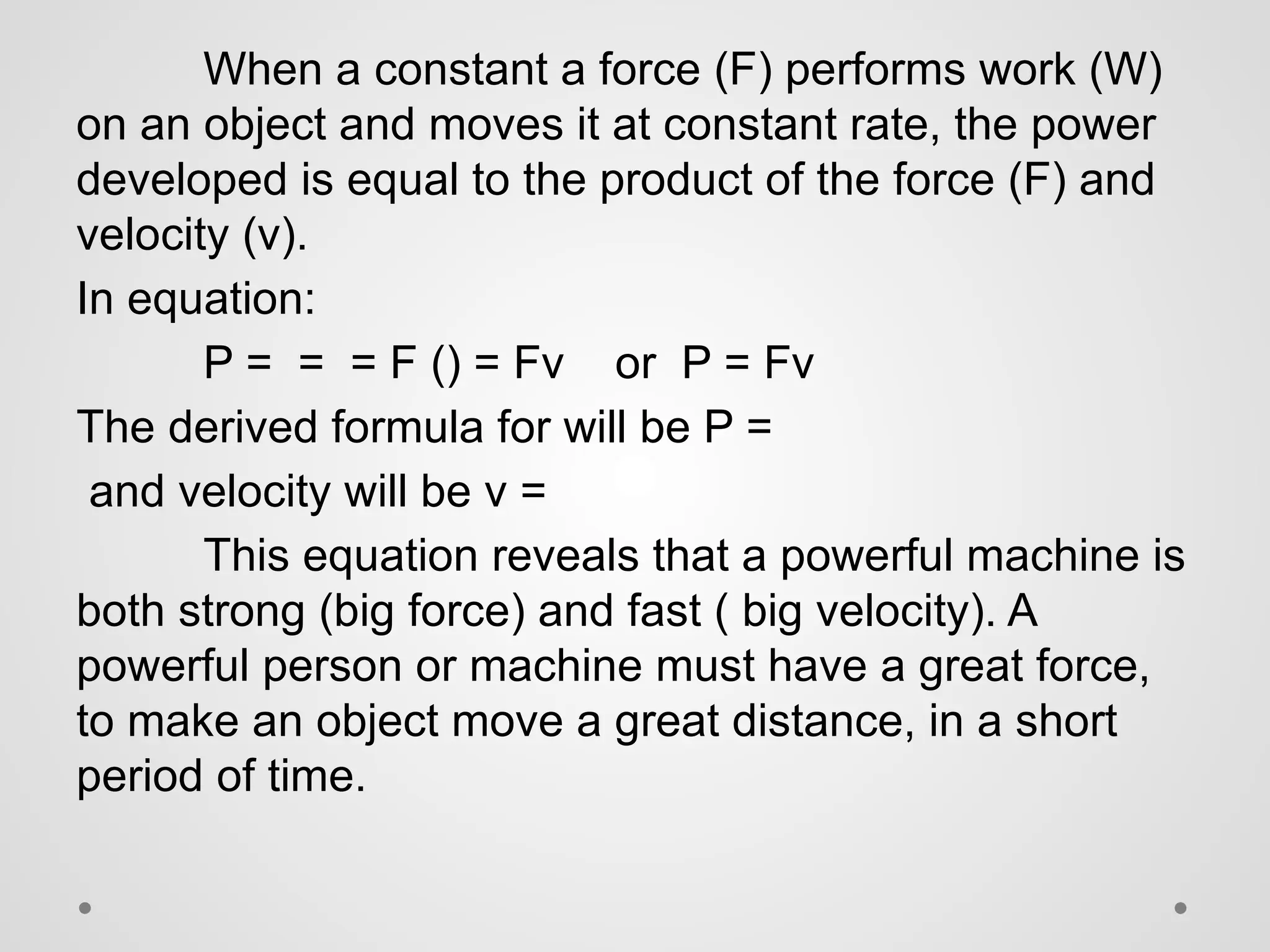 When a constant a force (F) performs work (W)
on an object and moves it at constant rate, the power
developed is equal to the product of the force (F) and
velocity (v).
In equation:
P = = = F () = Fv or P = Fv
The derived formula for will be P =
and velocity will be v =
This equation reveals that a powerful machine is
both strong (big force) and fast ( big velocity). A
powerful person or machine must have a great force,
to make an object move a great distance, in a short
period of time.
 