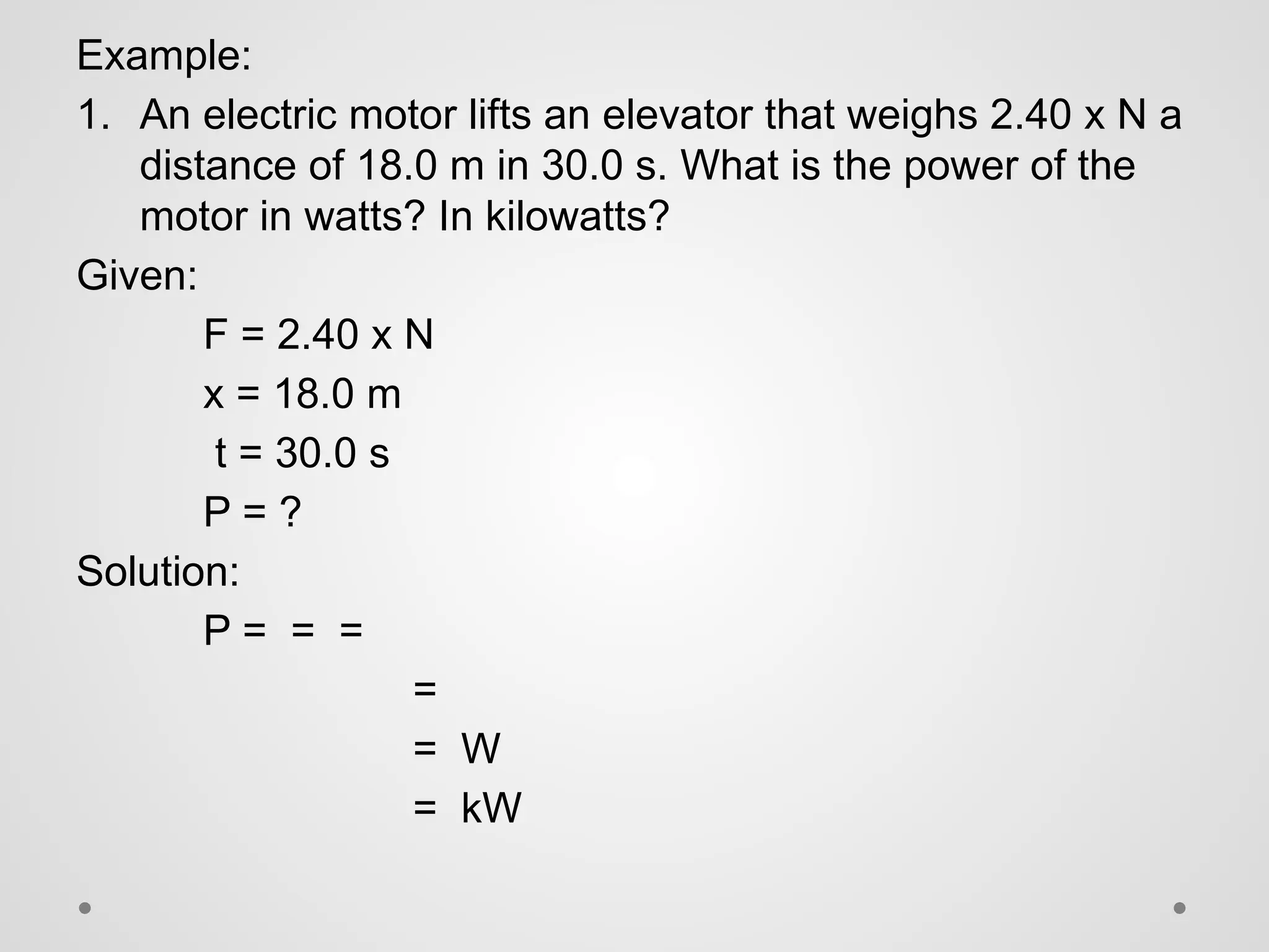 Example:
1. An electric motor lifts an elevator that weighs 2.40 x N a
distance of 18.0 m in 30.0 s. What is the power of the
motor in watts? In kilowatts?
Given:
F = 2.40 x N
x = 18.0 m
t = 30.0 s
P = ?
Solution:
P = = =
=
= W
= kW
 