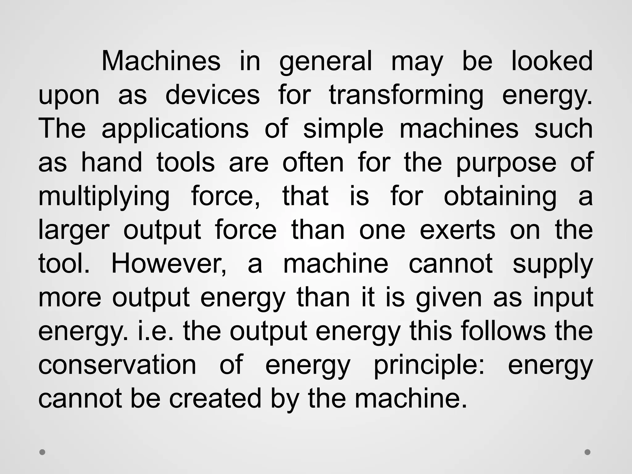Machines in general may be looked
upon as devices for transforming energy.
The applications of simple machines such
as hand tools are often for the purpose of
multiplying force, that is for obtaining a
larger output force than one exerts on the
tool. However, a machine cannot supply
more output energy than it is given as input
energy. i.e. the output energy this follows the
conservation of energy principle: energy
cannot be created by the machine.
 