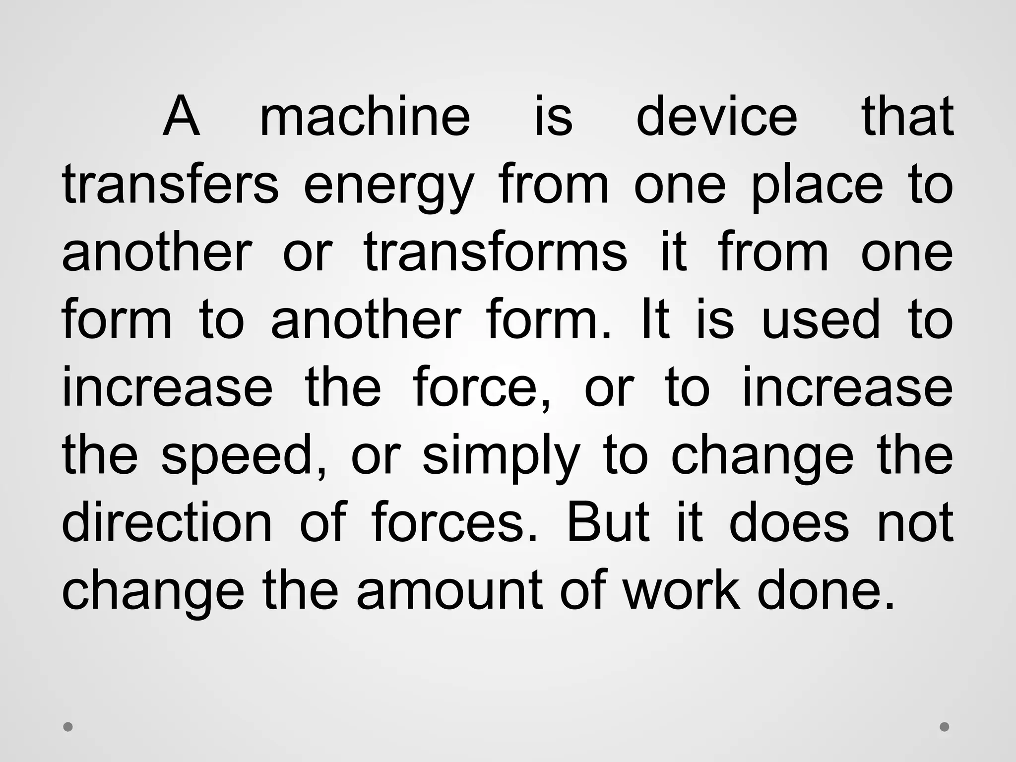A machine is device that
transfers energy from one place to
another or transforms it from one
form to another form. It is used to
increase the force, or to increase
the speed, or simply to change the
direction of forces. But it does not
change the amount of work done.
 