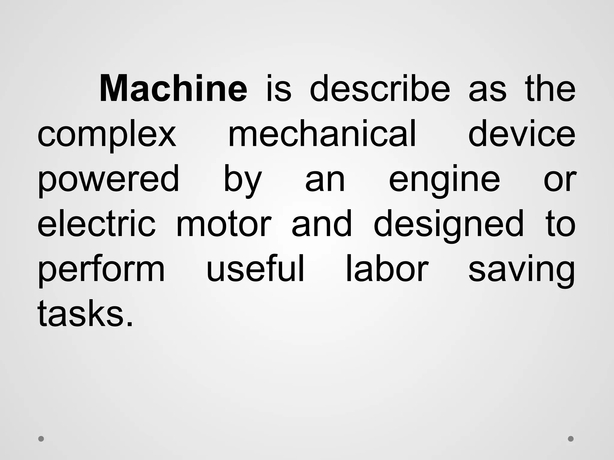 Machine is describe as the
complex mechanical device
powered by an engine or
electric motor and designed to
perform useful labor saving
tasks.
 