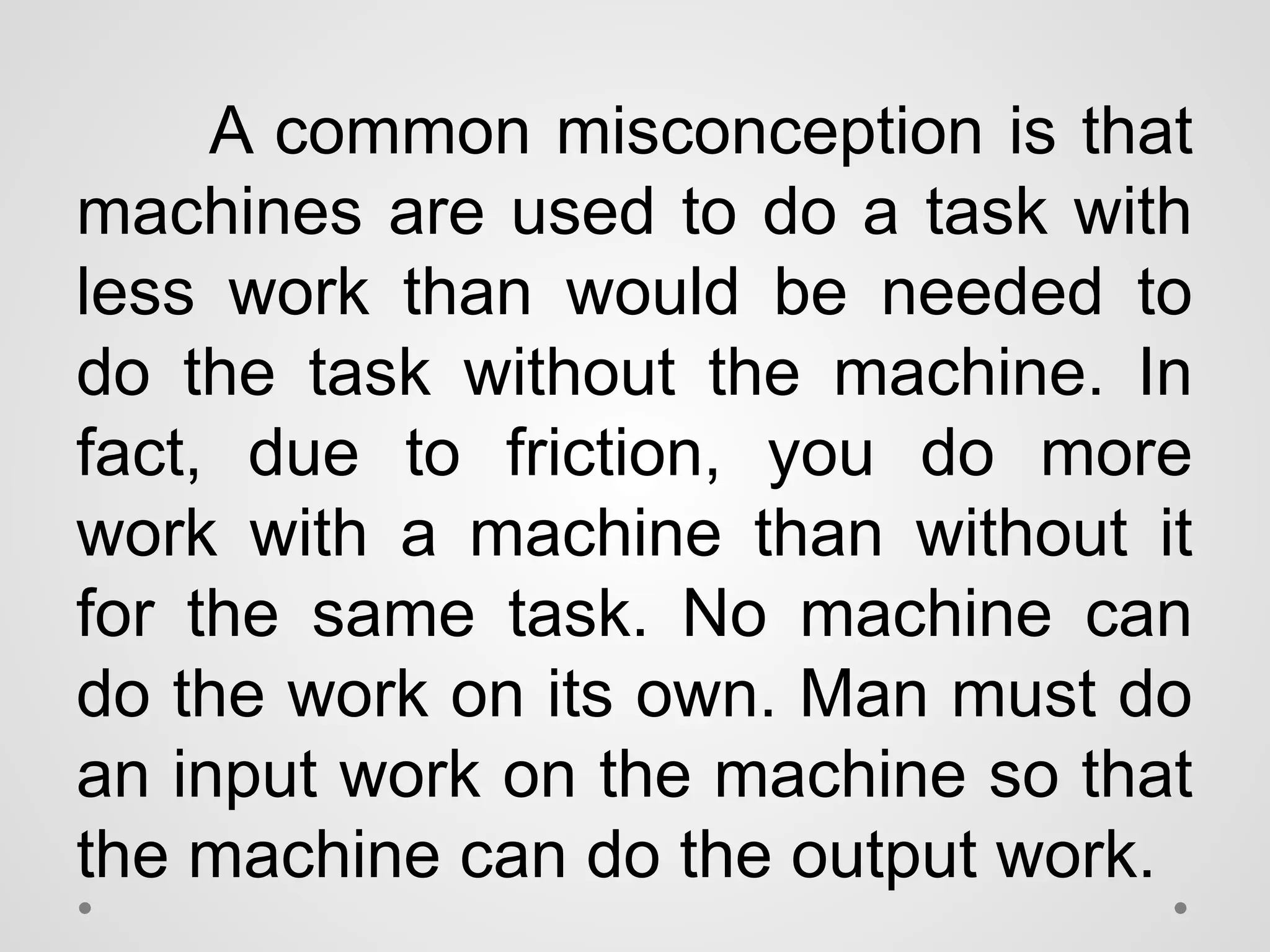 A common misconception is that
machines are used to do a task with
less work than would be needed to
do the task without the machine. In
fact, due to friction, you do more
work with a machine than without it
for the same task. No machine can
do the work on its own. Man must do
an input work on the machine so that
the machine can do the output work.
 