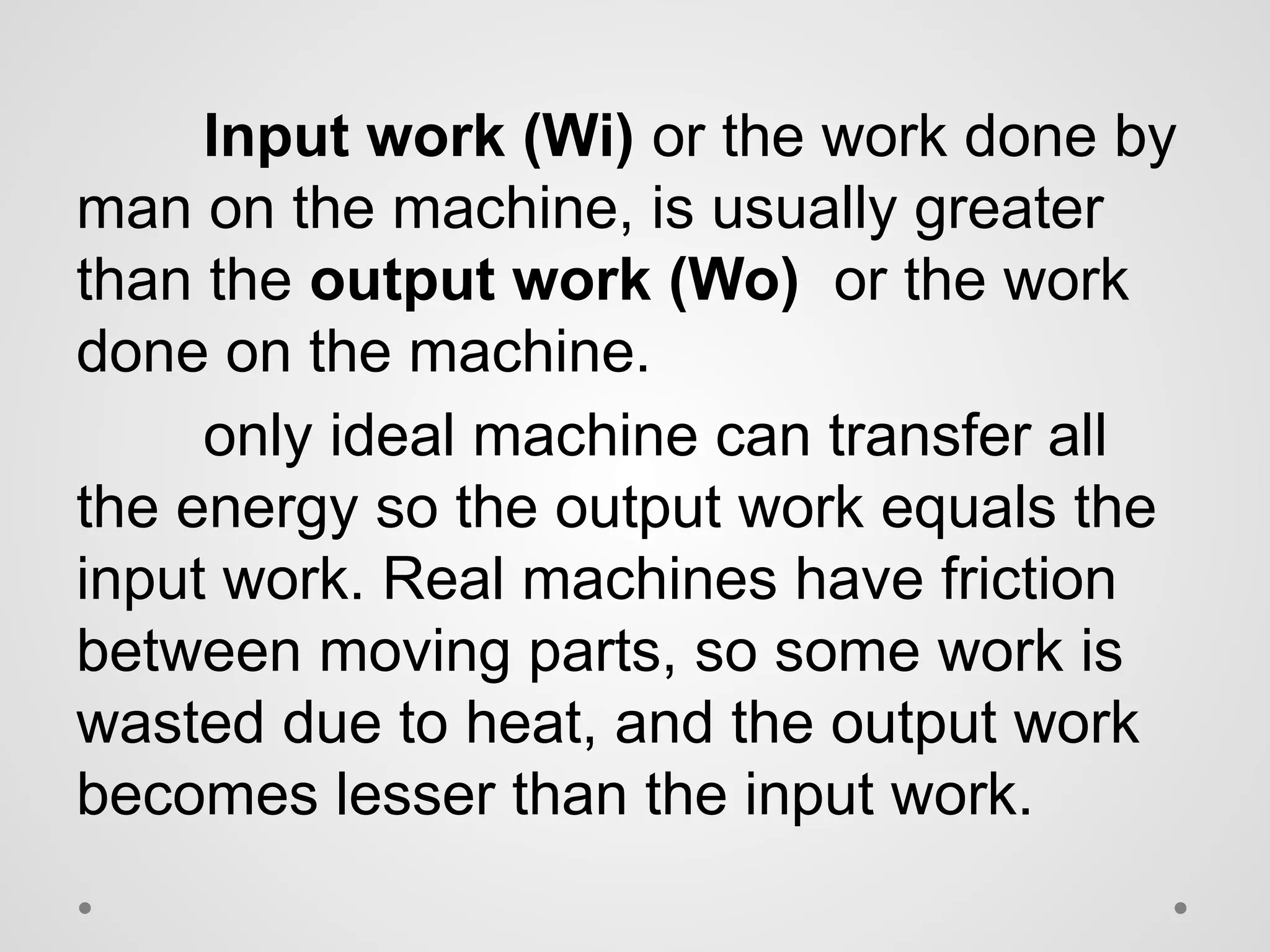 Input work (Wi) or the work done by
man on the machine, is usually greater
than the output work (Wo) or the work
done on the machine.
only ideal machine can transfer all
the energy so the output work equals the
input work. Real machines have friction
between moving parts, so some work is
wasted due to heat, and the output work
becomes lesser than the input work.
 
