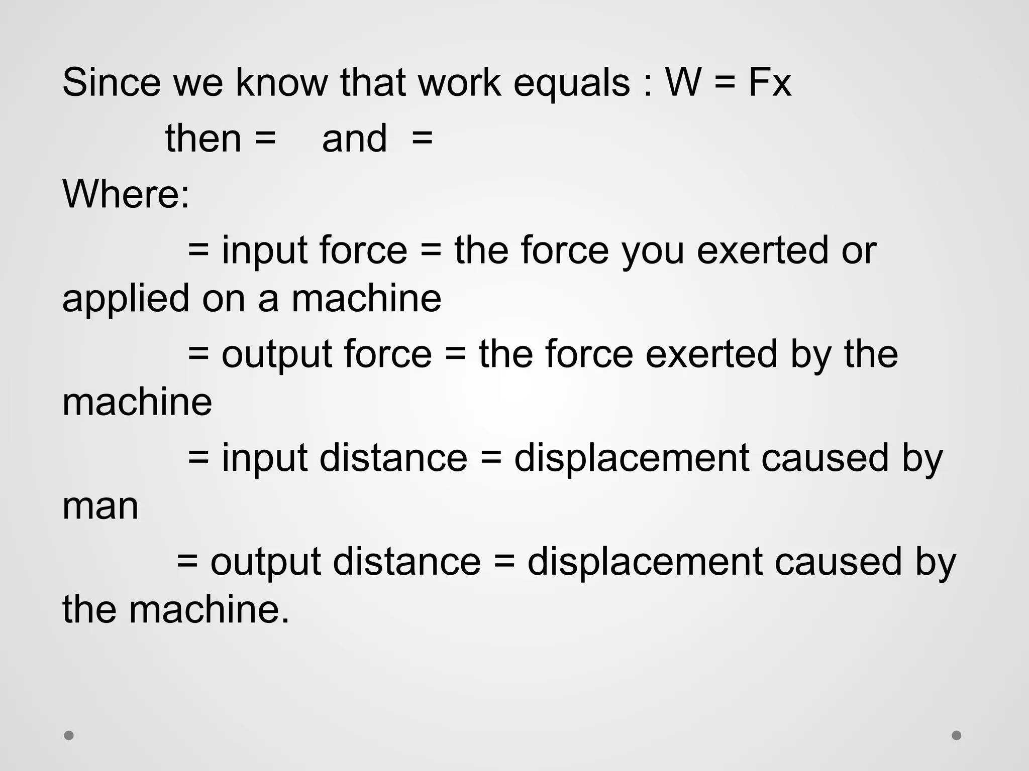 Since we know that work equals : W = Fx
then = and =
Where:
= input force = the force you exerted or
applied on a machine
= output force = the force exerted by the
machine
= input distance = displacement caused by
man
= output distance = displacement caused by
the machine.
 