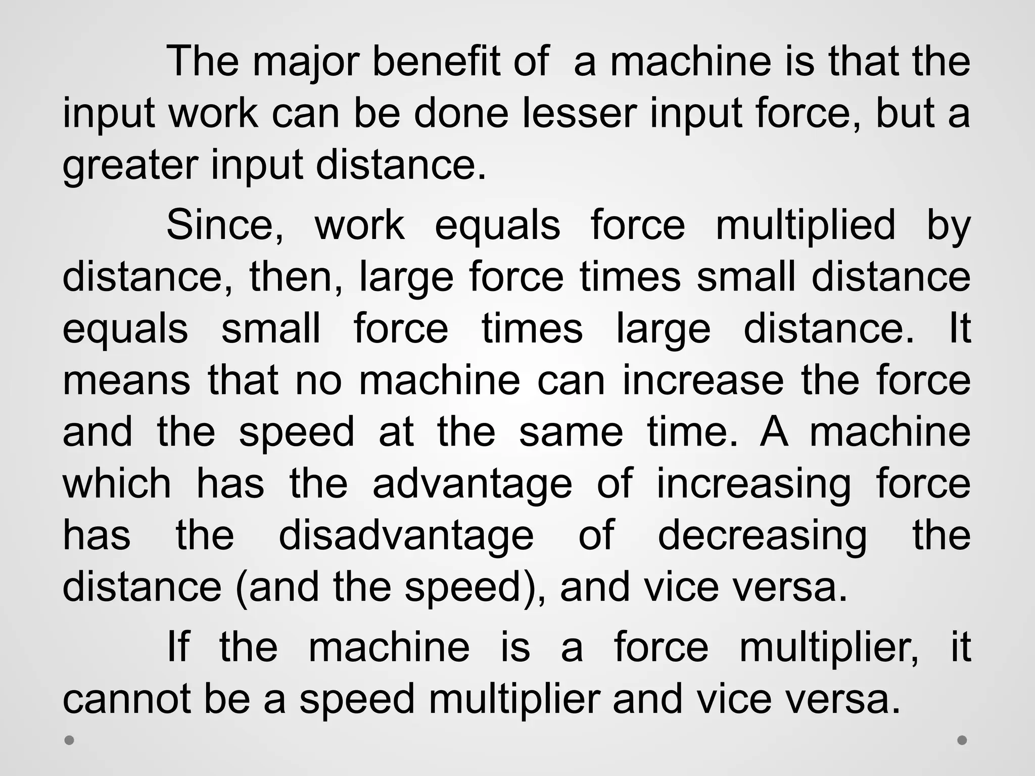 The major benefit of a machine is that the
input work can be done lesser input force, but a
greater input distance.
Since, work equals force multiplied by
distance, then, large force times small distance
equals small force times large distance. It
means that no machine can increase the force
and the speed at the same time. A machine
which has the advantage of increasing force
has the disadvantage of decreasing the
distance (and the speed), and vice versa.
If the machine is a force multiplier, it
cannot be a speed multiplier and vice versa.
 