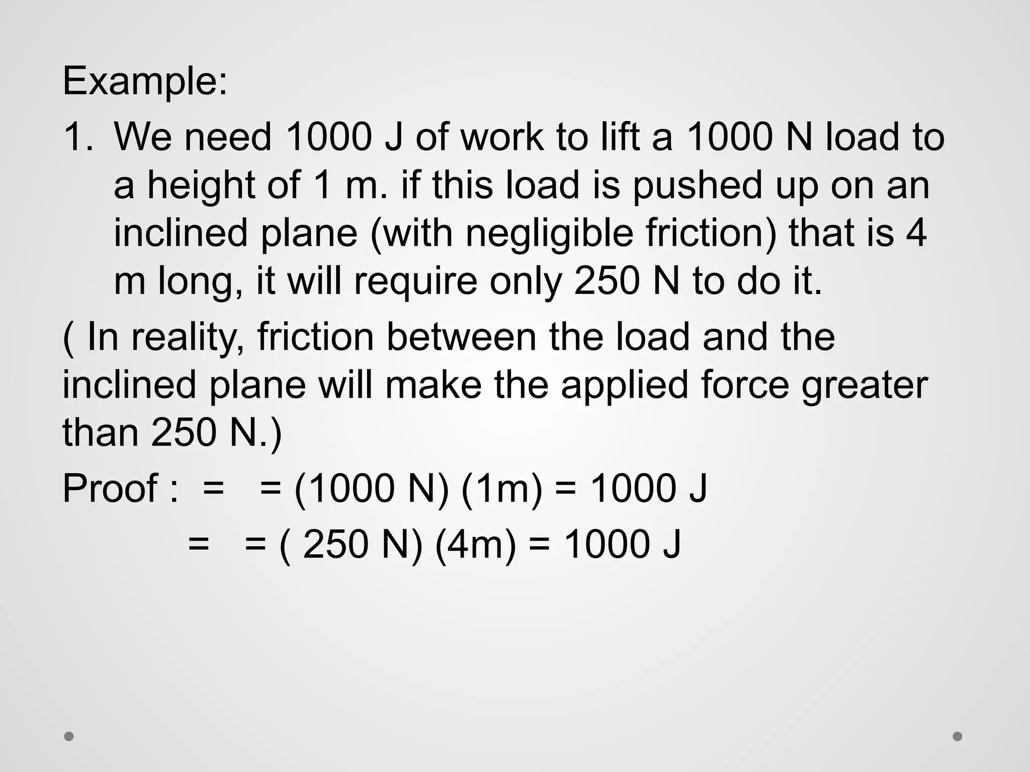 Example:
1. We need 1000 J of work to lift a 1000 N load to
a height of 1 m. if this load is pushed up on an
inclined plane (with negligible friction) that is 4
m long, it will require only 250 N to do it.
( In reality, friction between the load and the
inclined plane will make the applied force greater
than 250 N.)
Proof : = = (1000 N) (1m) = 1000 J
= = ( 250 N) (4m) = 1000 J
 