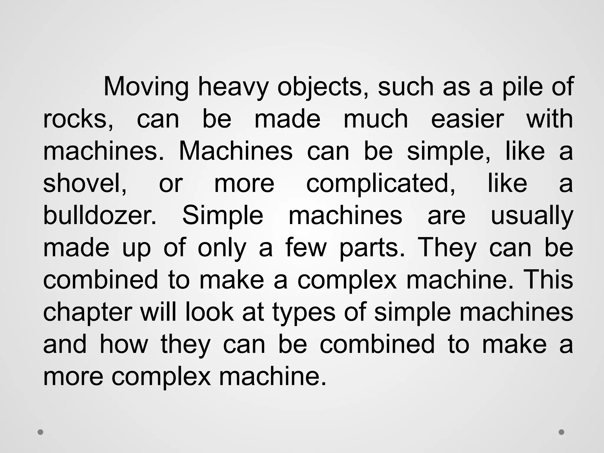 Moving heavy objects, such as a pile of
rocks, can be made much easier with
machines. Machines can be simple, like a
shovel, or more complicated, like a
bulldozer. Simple machines are usually
made up of only a few parts. They can be
combined to make a complex machine. This
chapter will look at types of simple machines
and how they can be combined to make a
more complex machine.
 