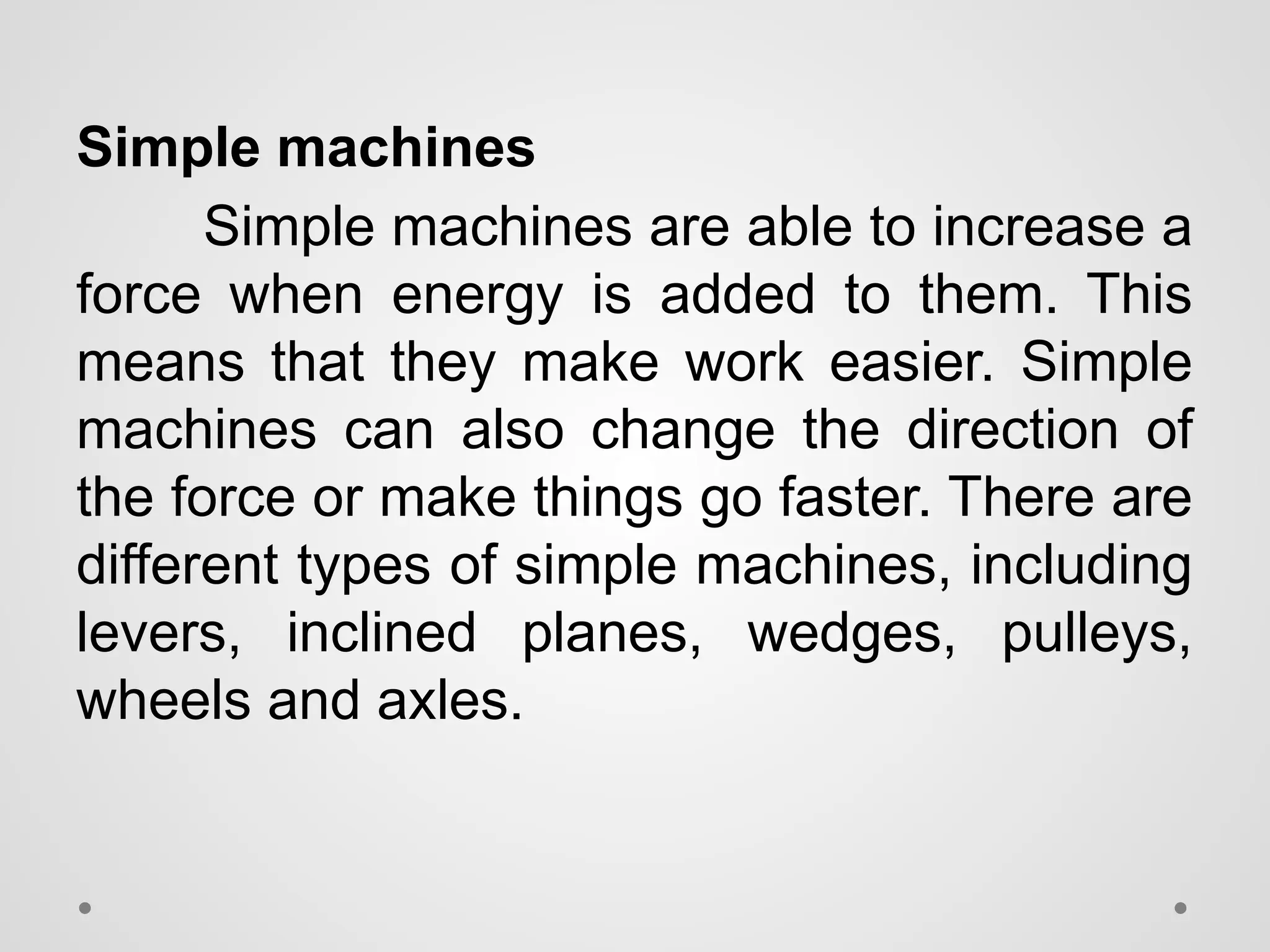 Simple machines
Simple machines are able to increase a
force when energy is added to them. This
means that they make work easier. Simple
machines can also change the direction of
the force or make things go faster. There are
different types of simple machines, including
levers, inclined planes, wedges, pulleys,
wheels and axles.
 