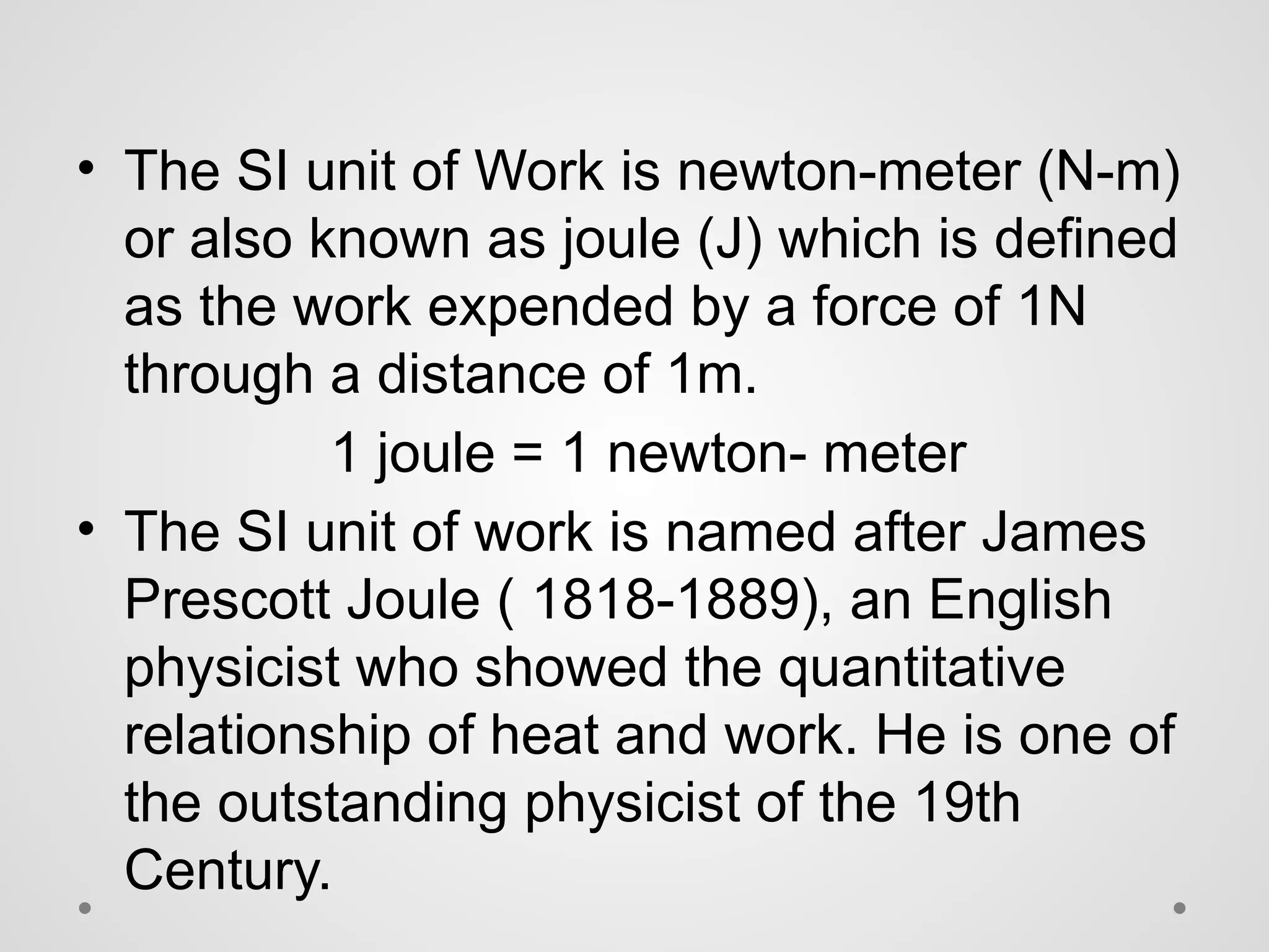 • The SI unit of Work is newton-meter (N-m)
or also known as joule (J) which is defined
as the work expended by a force of 1N
through a distance of 1m.
1 joule = 1 newton- meter
• The SI unit of work is named after James
Prescott Joule ( 1818-1889), an English
physicist who showed the quantitative
relationship of heat and work. He is one of
the outstanding physicist of the 19th
Century.
 