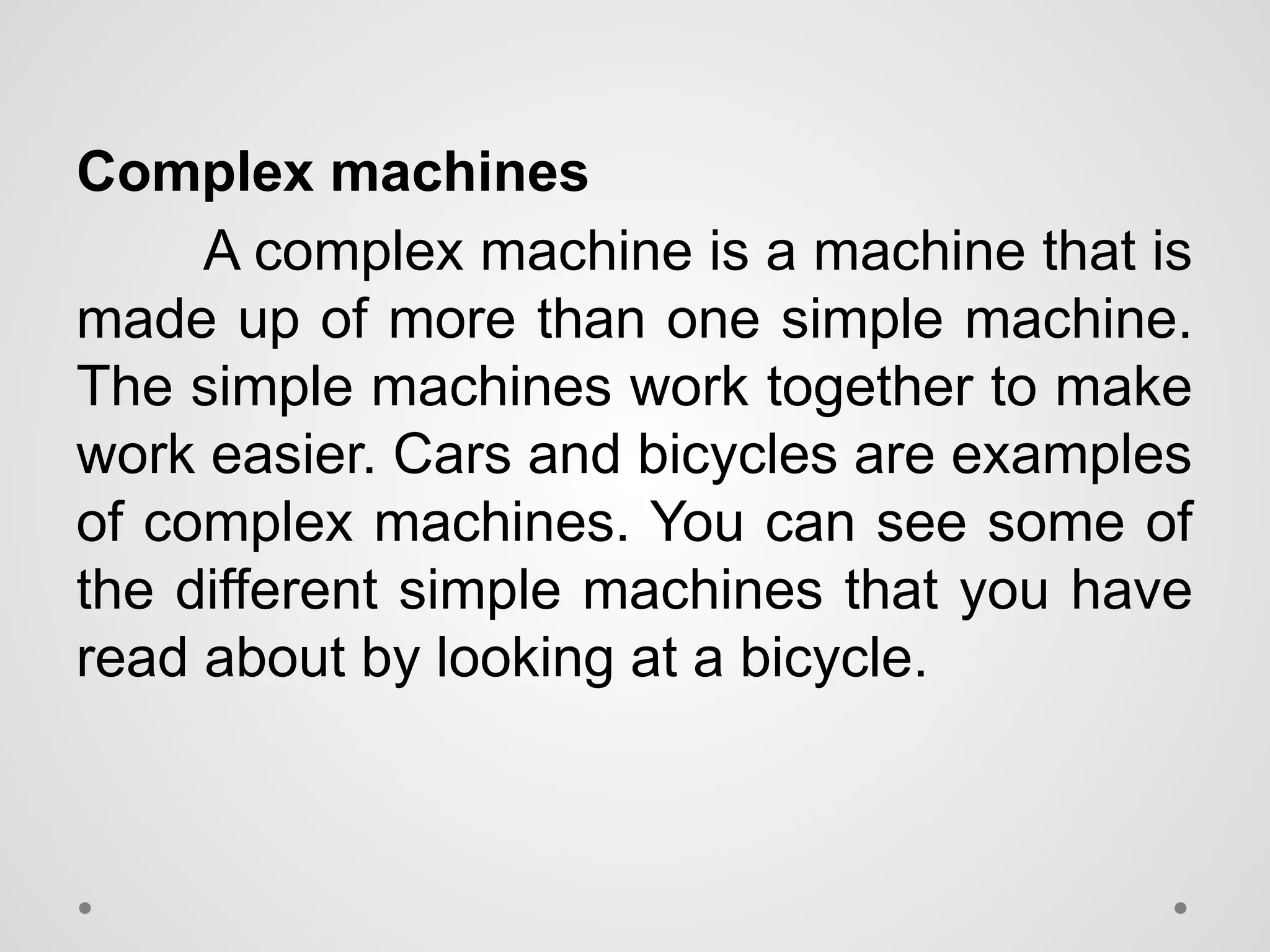 Complex machines
A complex machine is a machine that is
made up of more than one simple machine.
The simple machines work together to make
work easier. Cars and bicycles are examples
of complex machines. You can see some of
the different simple machines that you have
read about by looking at a bicycle.
 