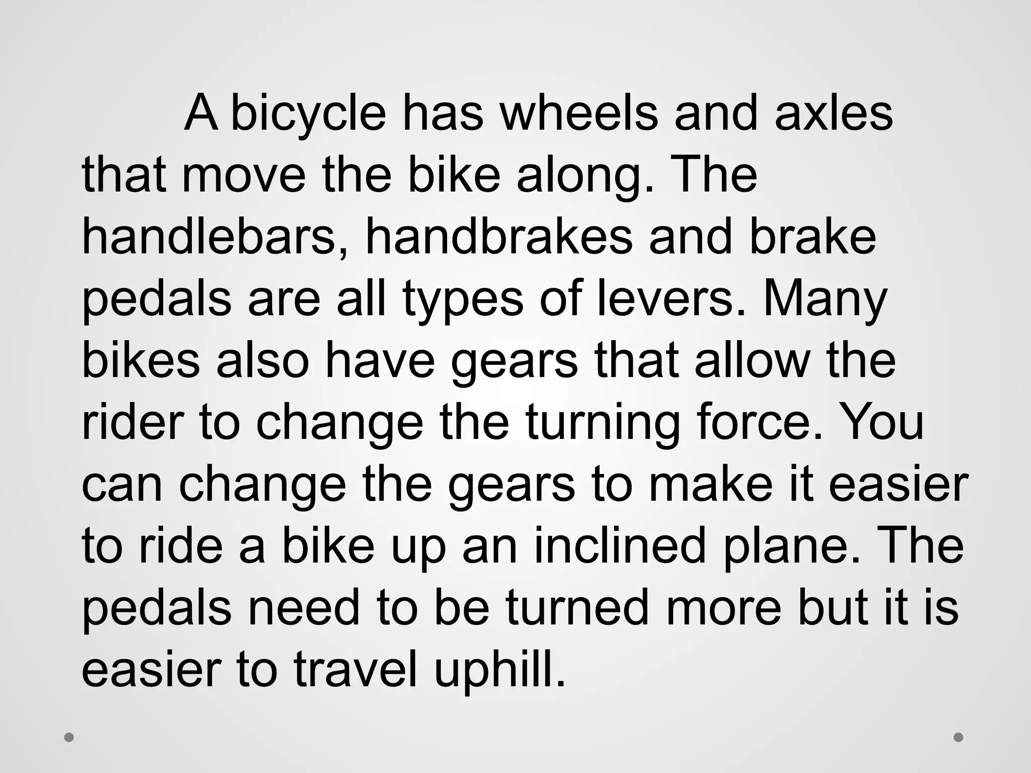 A bicycle has wheels and axles
that move the bike along. The
handlebars, handbrakes and brake
pedals are all types of levers. Many
bikes also have gears that allow the
rider to change the turning force. You
can change the gears to make it easier
to ride a bike up an inclined plane. The
pedals need to be turned more but it is
easier to travel uphill.
 