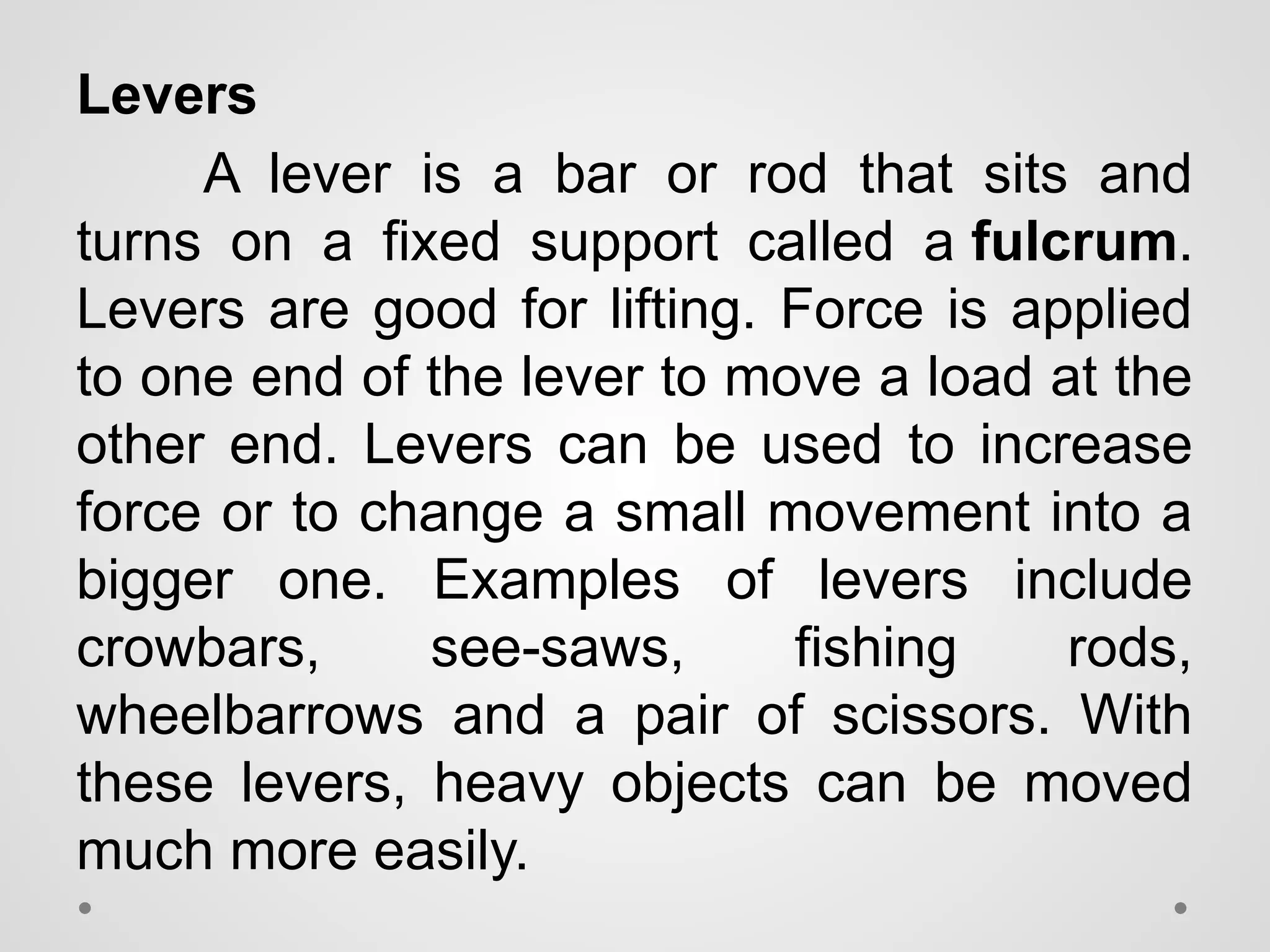 Levers
A lever is a bar or rod that sits and
turns on a fixed support called a fulcrum.
Levers are good for lifting. Force is applied
to one end of the lever to move a load at the
other end. Levers can be used to increase
force or to change a small movement into a
bigger one. Examples of levers include
crowbars, see-saws, fishing rods,
wheelbarrows and a pair of scissors. With
these levers, heavy objects can be moved
much more easily.
 