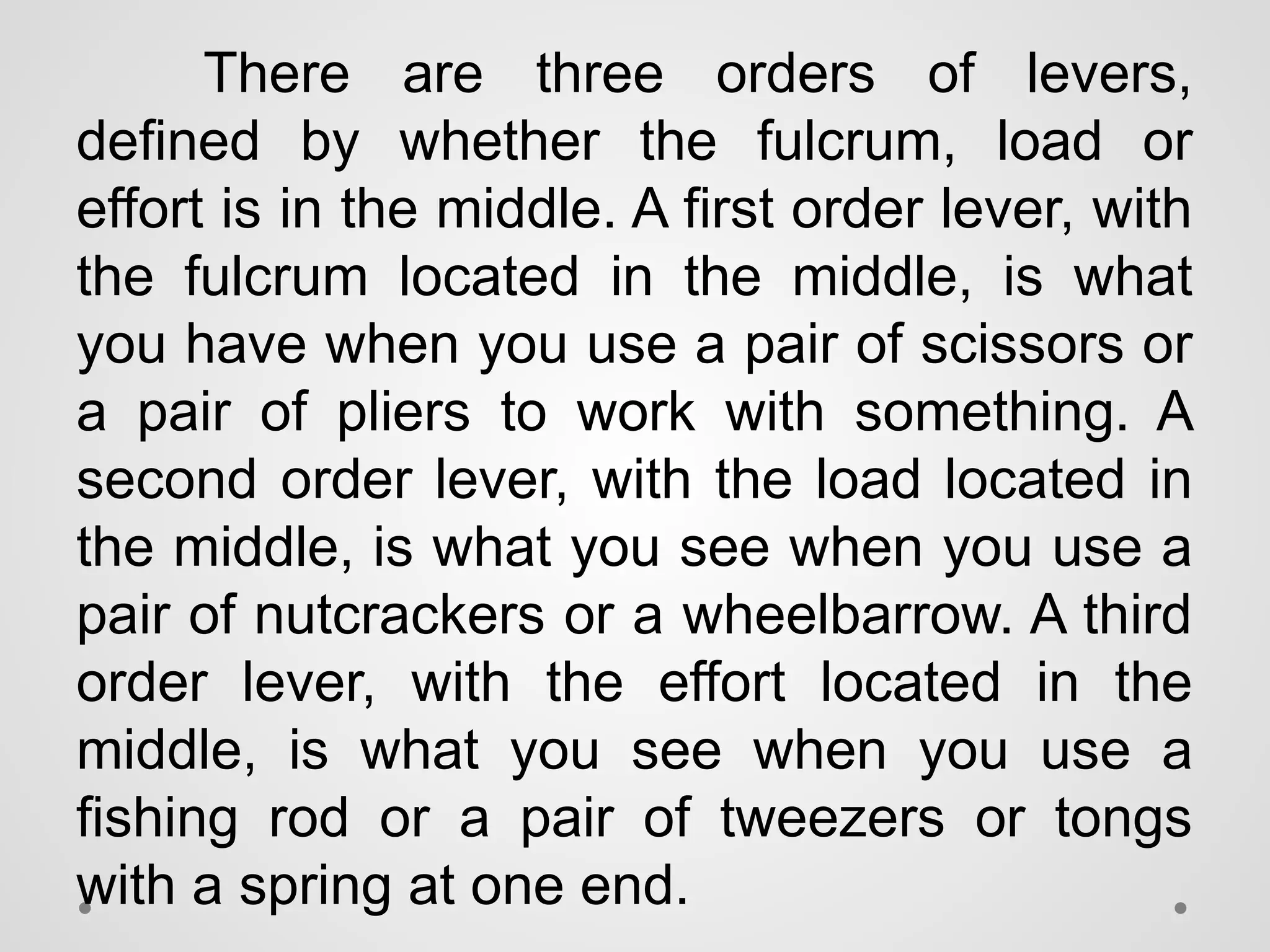 There are three orders of levers,
defined by whether the fulcrum, load or
effort is in the middle. A first order lever, with
the fulcrum located in the middle, is what
you have when you use a pair of scissors or
a pair of pliers to work with something. A
second order lever, with the load located in
the middle, is what you see when you use a
pair of nutcrackers or a wheelbarrow. A third
order lever, with the effort located in the
middle, is what you see when you use a
fishing rod or a pair of tweezers or tongs
with a spring at one end.
 