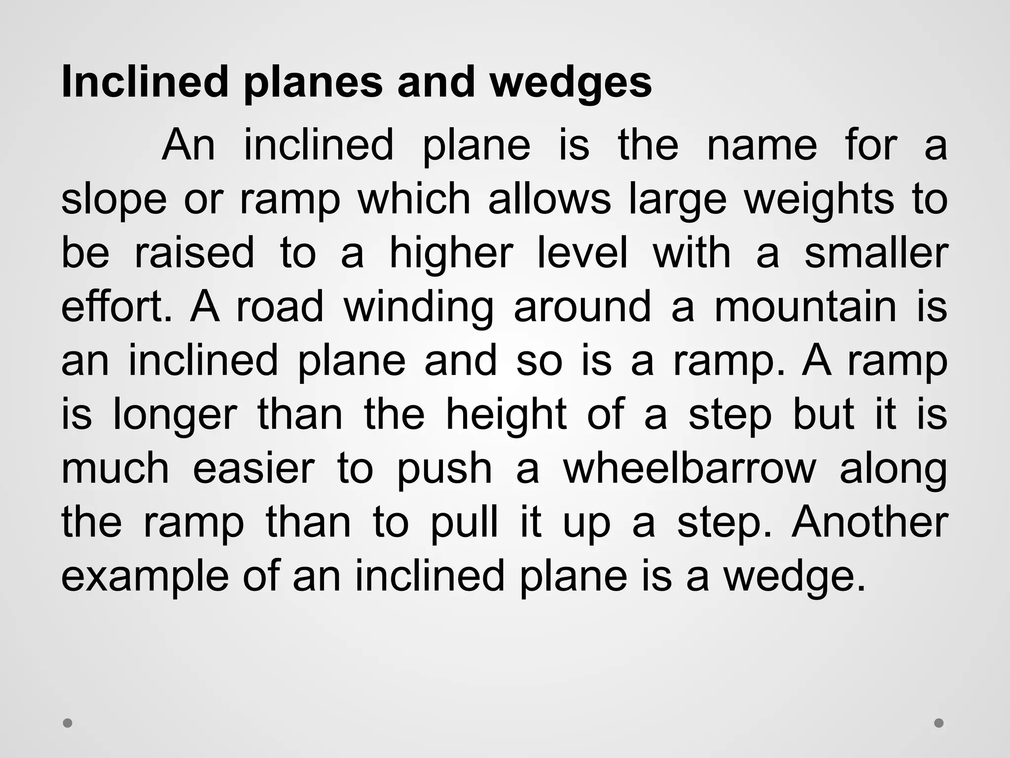 Inclined planes and wedges
An inclined plane is the name for a
slope or ramp which allows large weights to
be raised to a higher level with a smaller
effort. A road winding around a mountain is
an inclined plane and so is a ramp. A ramp
is longer than the height of a step but it is
much easier to push a wheelbarrow along
the ramp than to pull it up a step. Another
example of an inclined plane is a wedge.
 