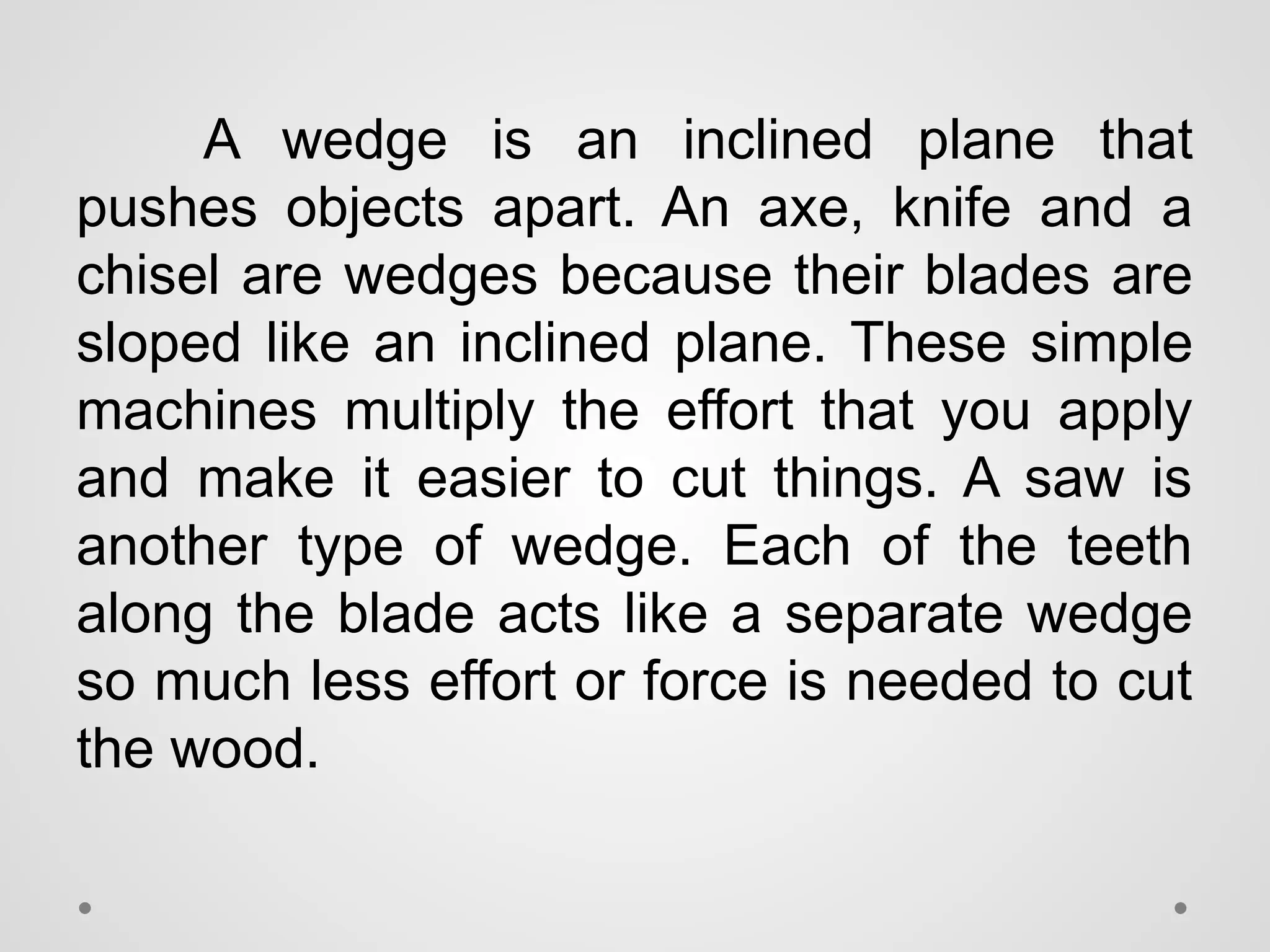A wedge is an inclined plane that
pushes objects apart. An axe, knife and a
chisel are wedges because their blades are
sloped like an inclined plane. These simple
machines multiply the effort that you apply
and make it easier to cut things. A saw is
another type of wedge. Each of the teeth
along the blade acts like a separate wedge
so much less effort or force is needed to cut
the wood.
 
