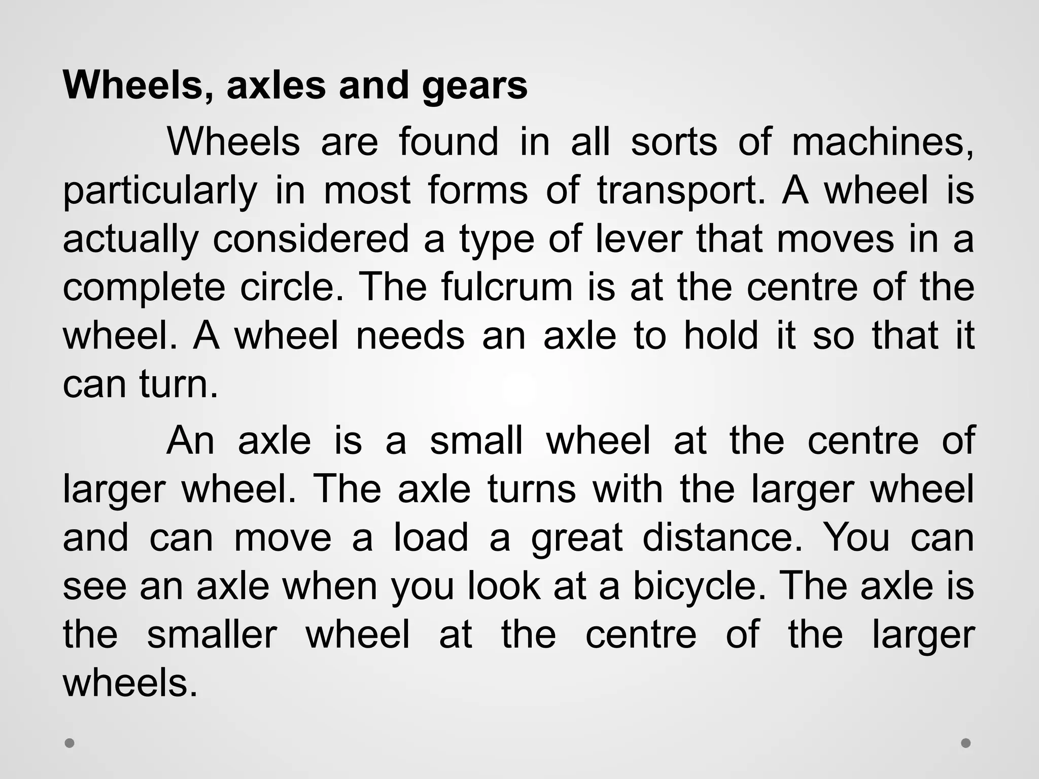 Wheels, axles and gears
Wheels are found in all sorts of machines,
particularly in most forms of transport. A wheel is
actually considered a type of lever that moves in a
complete circle. The fulcrum is at the centre of the
wheel. A wheel needs an axle to hold it so that it
can turn.
An axle is a small wheel at the centre of
larger wheel. The axle turns with the larger wheel
and can move a load a great distance. You can
see an axle when you look at a bicycle. The axle is
the smaller wheel at the centre of the larger
wheels.
 