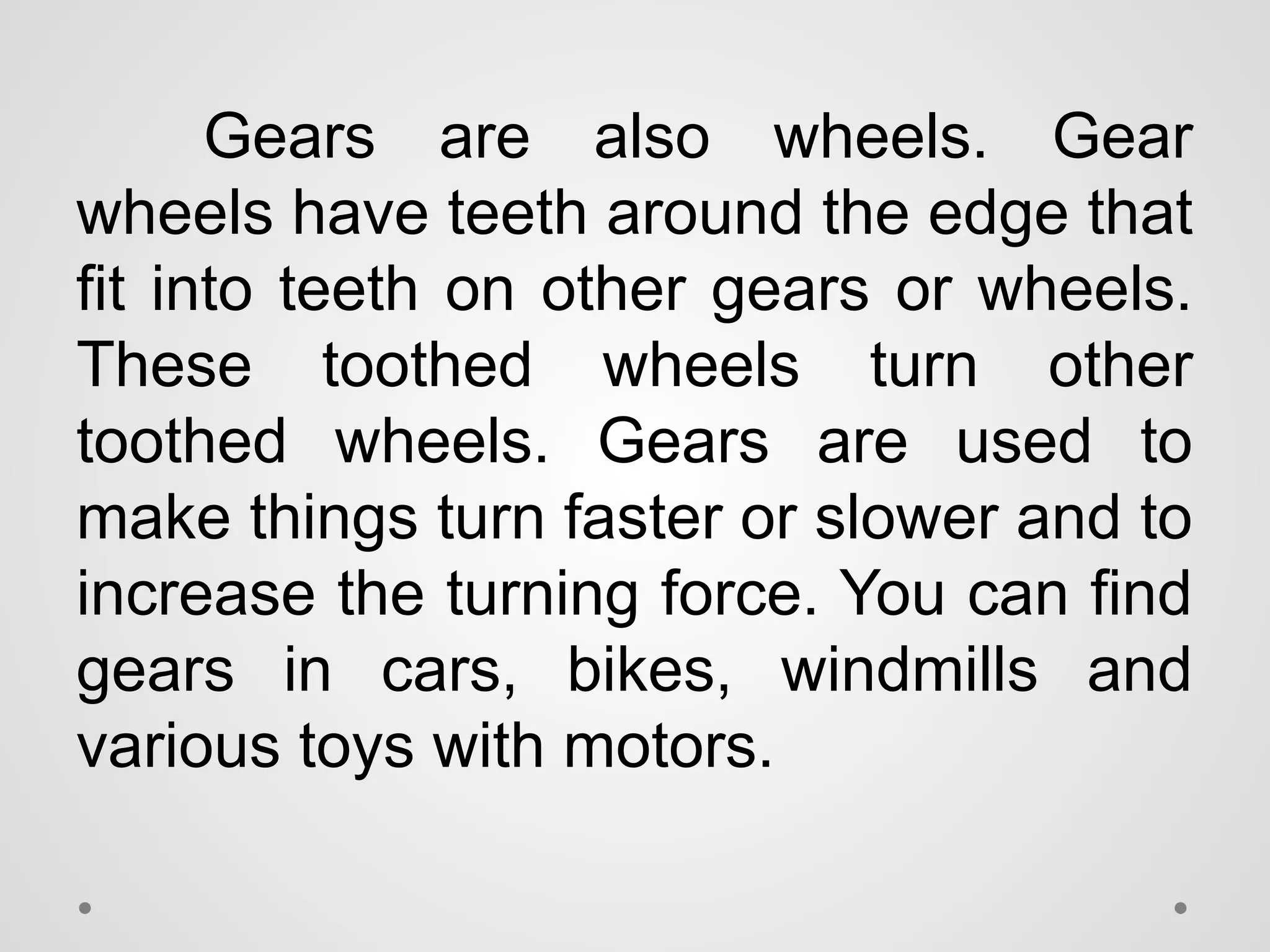 Gears are also wheels. Gear
wheels have teeth around the edge that
fit into teeth on other gears or wheels.
These toothed wheels turn other
toothed wheels. Gears are used to
make things turn faster or slower and to
increase the turning force. You can find
gears in cars, bikes, windmills and
various toys with motors.
 