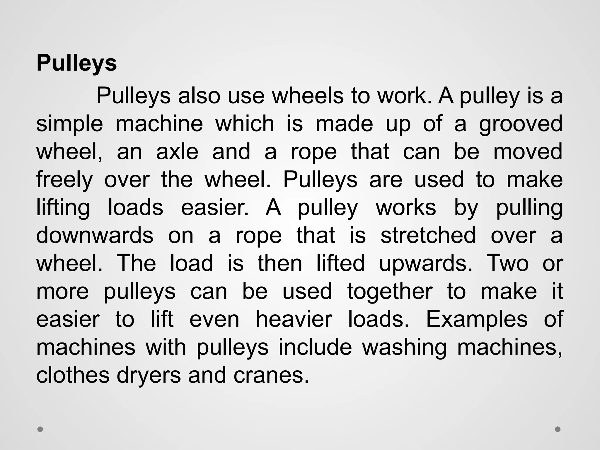 Pulleys
Pulleys also use wheels to work. A pulley is a
simple machine which is made up of a grooved
wheel, an axle and a rope that can be moved
freely over the wheel. Pulleys are used to make
lifting loads easier. A pulley works by pulling
downwards on a rope that is stretched over a
wheel. The load is then lifted upwards. Two or
more pulleys can be used together to make it
easier to lift even heavier loads. Examples of
machines with pulleys include washing machines,
clothes dryers and cranes.
 