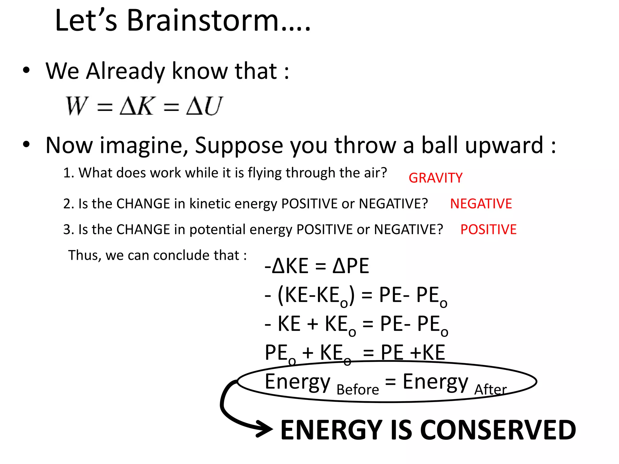 Let’s Brainstorm….
• We Already know that :
• Now imagine, Suppose you throw a ball upward :
1. What does work while it is flying through the air? GRAVITY
2. Is the CHANGE in kinetic energy POSITIVE or NEGATIVE? NEGATIVE
3. Is the CHANGE in potential energy POSITIVE or NEGATIVE? POSITIVE
Thus, we can conclude that :
ENERGY IS CONSERVED
-∆KE = ∆PE
- (KE-KEo) = PE- PEo
- KE + KEo = PE- PEo
PEo + KEo = PE +KE
Energy Before = Energy After
 