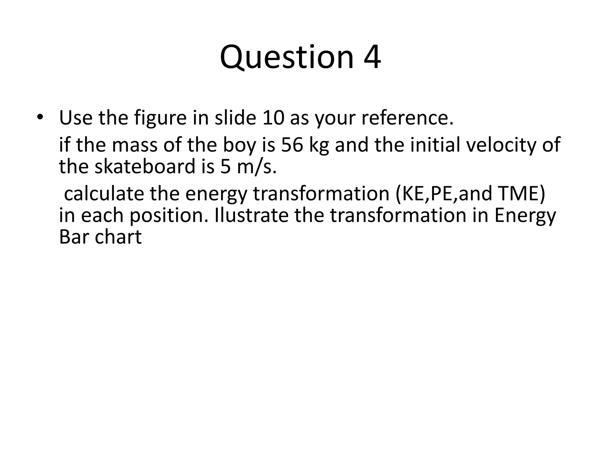 Question 4
• Use the figure in slide 10 as your reference.
if the mass of the boy is 56 kg and the initial velocity of
the skateboard is 5 m/s.
calculate the energy transformation (KE,PE,and TME)
in each position. Ilustrate the transformation in Energy
Bar chart
 