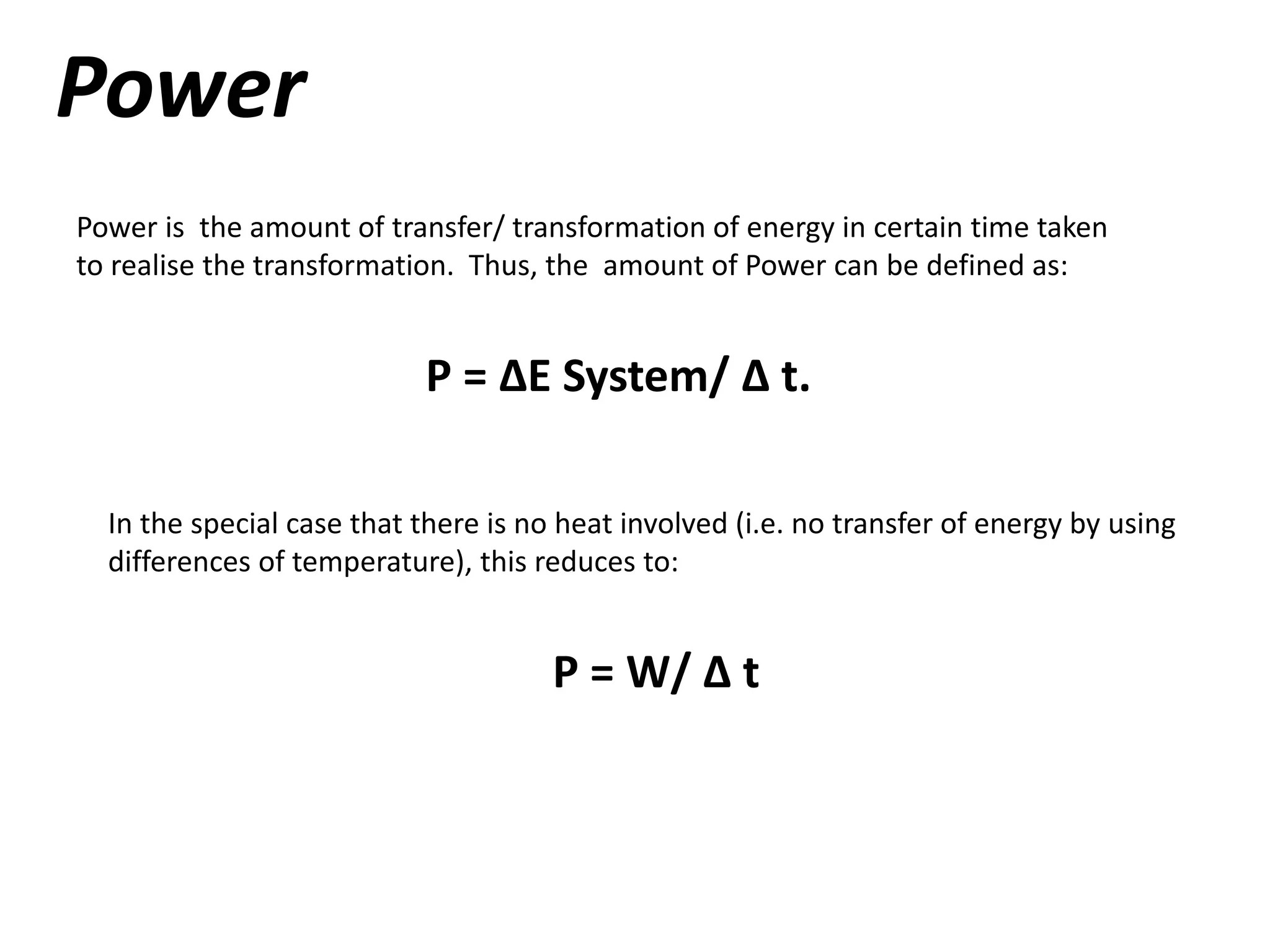 Power
Power is the amount of transfer/ transformation of energy in certain time taken
to realise the transformation. Thus, the amount of Power can be defined as:
P = ∆E System/ ∆ t.
In the special case that there is no heat involved (i.e. no transfer of energy by using
differences of temperature), this reduces to:
P = W/ ∆ t
 
