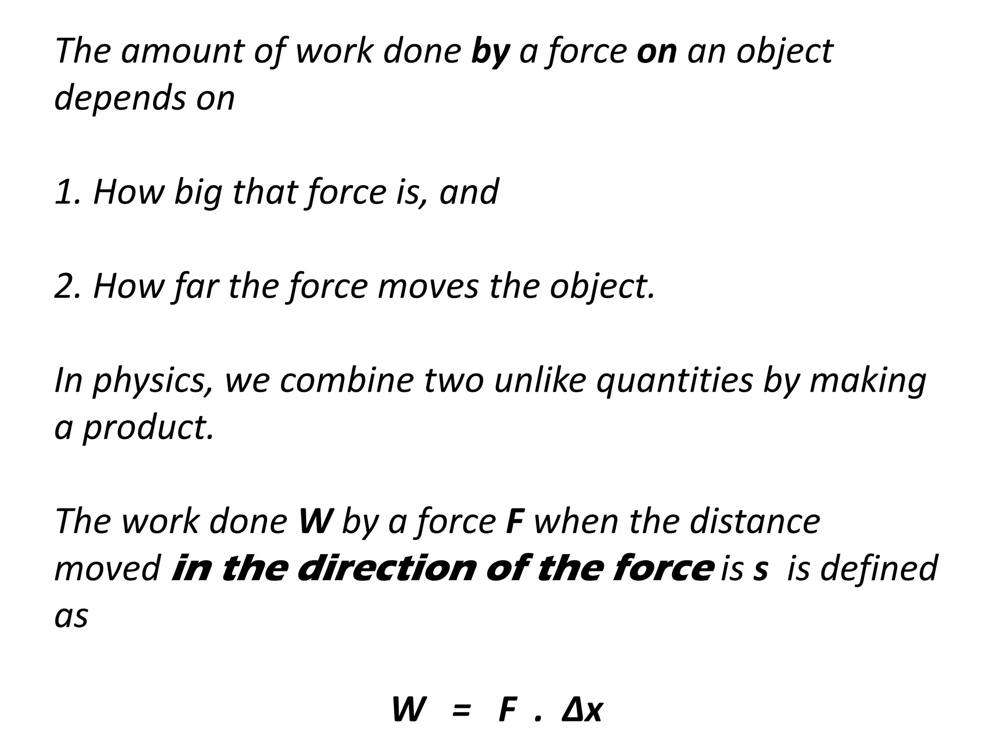 The amount of work done by a force on an object
depends on
1. How big that force is, and
2. How far the force moves the object.
In physics, we combine two unlike quantities by making
a product.
The work done W by a force F when the distance
moved in the direction of the force is s is defined
as
W = F . ∆x
 