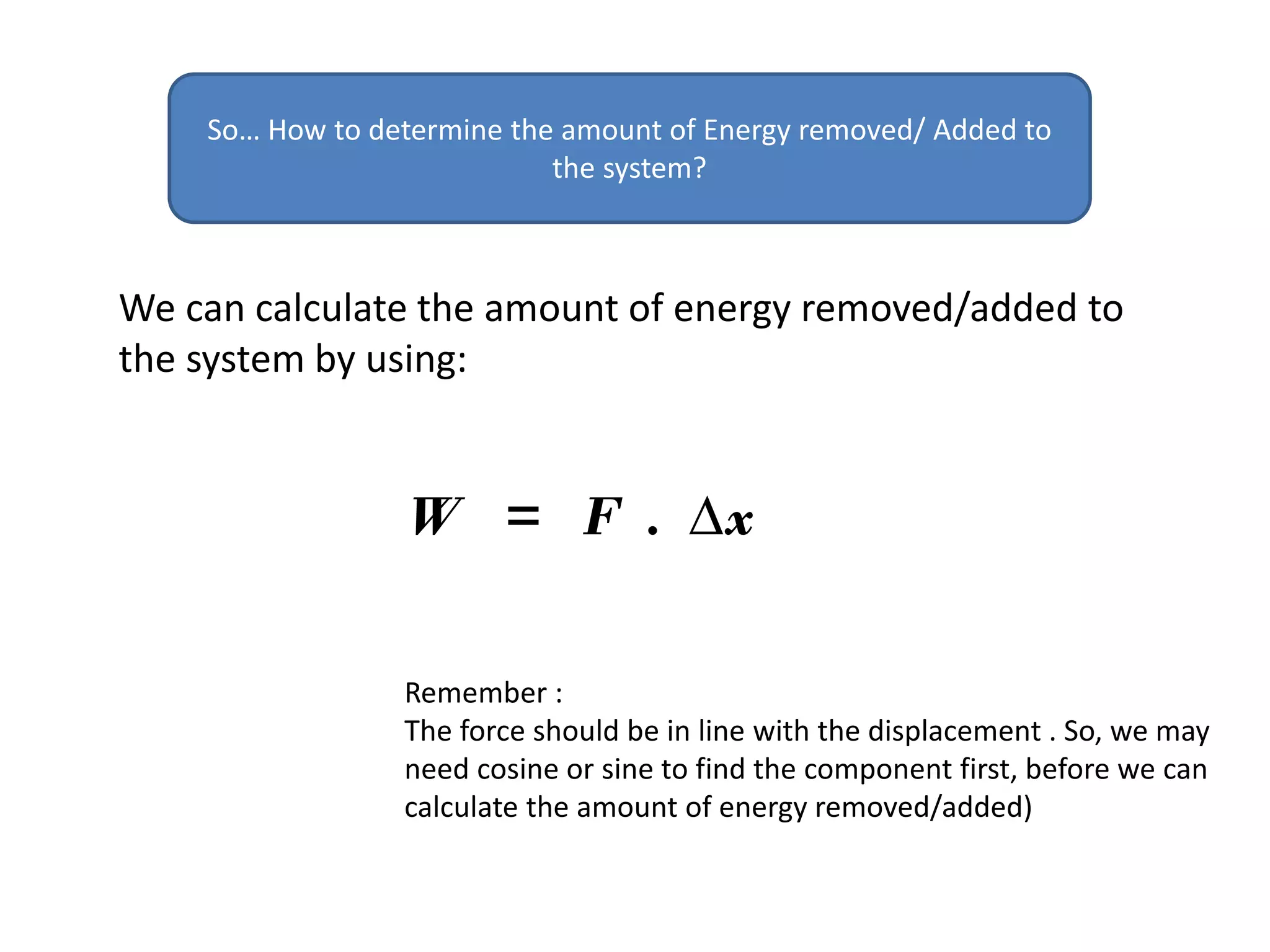 We can calculate the amount of energy removed/added to
the system by using:
So… How to determine the amount of Energy removed/ Added to
the system?
W = F . ∆x
Remember :
The force should be in line with the displacement . So, we may
need cosine or sine to find the component first, before we can
calculate the amount of energy removed/added)
 