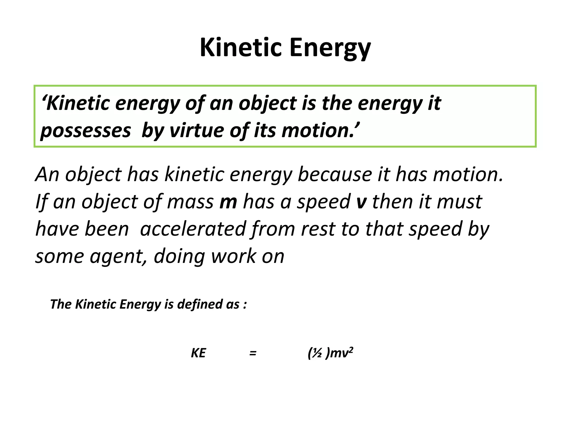 Kinetic Energy
‘Kinetic energy of an object is the energy it
possesses by virtue of its motion.’
An object has kinetic energy because it has motion.
If an object of mass m has a speed v then it must
have been accelerated from rest to that speed by
some agent, doing work on
KE = (½ )mv2
The Kinetic Energy is defined as :
 