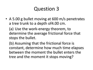 Question 3
• A 5.00 g bullet moving at 600 m/s penetrates
a tree trunk to a depth of4.00 cm.
(a) Use the work-energy theorem, to
determine the average frictional force that
stops the bullet.
(b) Assuming that the frictional force is
constant, determine how much time elapses
between the moment the bullet enters the
tree and the moment it stops moving?
 