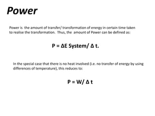 Power
Power is the amount of transfer/ transformation of energy in certain time taken
to realise the transformation. Thus, the amount of Power can be defined as:
P = ∆E System/ ∆ t.
In the special case that there is no heat involved (i.e. no transfer of energy by using
differences of temperature), this reduces to:
P = W/ ∆ t
 